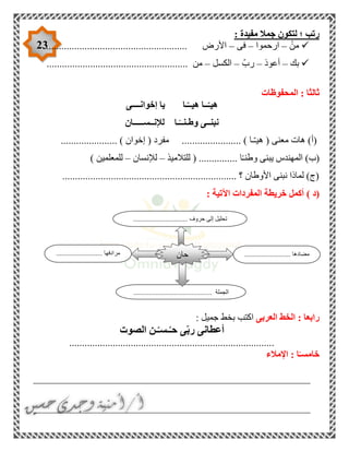 23
: ‫مفيدة‬ ‫جمال‬ ‫لتكون‬ ‫؛‬ ‫رتب‬
ْ‫من‬–‫ارحموا‬–‫فى‬–............................ ‫األرض‬............................
‫بك‬–‫أعوذ‬–ّ‫رب‬–‫الكسل‬–........................ ‫من‬...............................
‫المحفوظات‬ : ‫ثالثا‬
‫إخوانــــى‬ ‫يا‬ ‫ـا‬ّ‫هيــ‬ ‫ــا‬ّ‫هيـ‬
‫لإلنــســـــان‬ ‫ـا‬ً‫وطـنــ‬ ‫نبنــى‬
................... ) ‫ـا‬ّ‫ـ‬‫هي‬ ( ‫معنى‬ ‫هات‬ )‫(أ‬...................... ) ‫إخوان‬ ( ‫مفرد‬ ....
‫للتالميذ‬ ( ............... ‫ا‬ً‫ـ‬‫وطن‬ ‫يبنى‬ ‫المهندس‬ )‫(ب‬–‫لإلنسان‬–) ‫للمعلمين‬
.................................................................... ‫؟‬ ‫األوطان‬ ‫نبنى‬ ‫لماذا‬ )‫(ج‬
‫(د‬): ‫اآلتية‬ ‫المفردات‬ ‫خريطة‬ ‫أكمل‬
‫العربى‬ ‫الخط‬ : ‫رابعا‬: ‫جميل‬ ‫بخط‬ ‫اكتب‬
‫الصوت‬ ‫ـن‬ْ‫ـ‬‫ـس‬ُ‫حـ‬ ‫ى‬ّ‫ب‬‫ر‬ ‫أعطانى‬
................................................................................
‫اإلمالء‬ : ‫ا‬ً‫خامسـ‬
______________________________________________________
______________________________________________________
........................... ‫مضادها‬........................... ‫مرادفها‬
.............................................. ‫الجملة‬
‫حان‬
................................ ‫حروف‬ ‫إلى‬ ‫تحليل‬
 