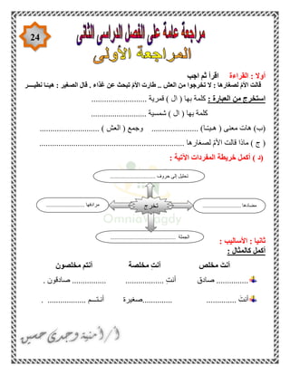 24
‫القراءة‬ : ‫أوال‬‫اجب‬ ‫ثم‬ ‫اقرأ‬
‫نطيــــر‬ ‫ـا‬ّ‫هيـ‬ : ‫الصغير‬ ‫قال‬ . ‫غذاء‬ ‫عن‬ ‫تبحث‬ ّ‫م‬‫األ‬ ‫طارت‬ .. ‫العش‬ ‫من‬ ‫تخرجوا‬ ‫ال‬ : ‫لصغارها‬ ّ‫م‬‫األ‬ ‫قالت‬
: ‫العبارة‬ ‫من‬ ‫استخرج‬‫ا‬ ( ‫بها‬ ‫كلمة‬.......................... ‫قمرية‬ ) ‫ل‬
.......................... ‫شمسية‬ ) ‫ال‬ ( ‫بها‬ ‫كلمة‬
‫م‬ ‫هات‬ )‫(ب‬‫عنى‬(‫ـا‬ّ‫ـ‬‫هـي‬‫ال‬ ( ‫وجمع‬ ...................... )‫عش‬............................ )
.................... ‫لصغارها‬ ّ‫م‬‫األ‬ ‫قالت‬ ‫ماذا‬ ) ‫ج‬ (................................................
‫(د‬): ‫اآلتية‬ ‫المفردات‬ ‫خريطة‬ ‫أكمل‬
: ‫األساليب‬ : ‫ثانيا‬
: ‫كالمثال‬ ‫أكمل‬
َ‫أنت‬‫مخلص‬ِ‫ت‬‫أن‬‫مخلصة‬‫أنتم‬‫مخلصون‬
...............‫صادق‬.................. ِ‫ت‬‫أن‬................‫صادق‬. ‫ون‬
.............. َ‫أنت‬..............‫صغيرة‬‫أنـتـــم‬...................
.............. ‫مضادها‬........................................ ‫مرادفها‬
.............................................. ‫الجملة‬
‫تخرج‬
................................ ‫حروف‬ ‫إلى‬ ‫تحليل‬
 