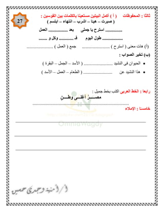 27
‫المحفوظات‬ : ‫ثالثا‬: ‫القوسين‬ ‫بين‬ ‫بالكلمات‬ ‫مستعينا‬ ‫البيتين‬ ‫أكمل‬ ) ‫أ‬ (
‫صبرت‬ (–‫ا‬ّ‫هيـ‬–‫اشرب‬–‫انتهاء‬–) ‫ابتسم‬
‫العمل‬ ................ ‫بعد‬ ‫جملى‬ ‫يا‬ ‫استرح‬ ..............
‫اليوم‬ ‫طول‬ ........................ ‫و‬ ‫وكل‬ ............ ‫فـ‬
...................... ) ‫العمل‬ ( ‫جمع‬ ....................... ) ‫استرح‬ ( ‫معنى‬ ‫هات‬ )‫(أ‬
)‫(ب‬: ‫الصواب‬ ‫تخير‬
‫األسد‬ ( ........................ ‫النشيد‬ ‫فى‬ ‫الحيوان‬–‫الجمل‬–) ‫البقرة‬
........................ ‫عن‬ ‫النشيد‬ ‫هذا‬‫الطعام‬ (–‫العمل‬–) ‫األسد‬
‫العربى‬ ‫الخط‬ : ‫رابعا‬: ‫جميل‬ ‫بخط‬ ‫اكتب‬
‫وطــــن‬ ‫أغلـــى‬ ُ‫ر‬‫مصـــــ‬
................................................................................
‫اإلمالء‬ : ‫ا‬ً‫خامسـ‬
______________________________________________________
_______________________________________________________
______________________________________________________
 