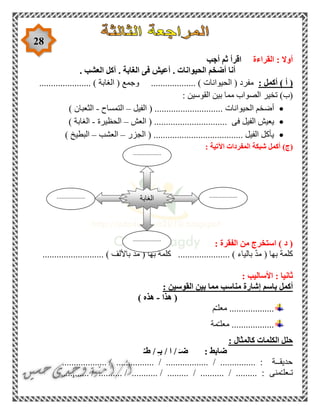 28
‫القراءة‬ : ‫أوال‬‫ثم‬ ‫اقرأ‬‫أ‬‫جب‬
. ‫العشب‬ ‫آكل‬ . ‫الغابة‬ ‫فى‬ ‫أعيش‬ . ‫الحيوانات‬ ‫أضخم‬ ‫أنا‬
) ‫أ‬ (‫أكمل‬:................... ) ‫الحيوانات‬ ( ‫مفرد‬...................... ) ‫الغابة‬ ( ‫وجمع‬
: ‫القوسين‬ ‫بين‬ ‫مما‬ ‫الصواب‬ ‫تخير‬ )‫(ب‬
‫الحيوانات‬ ‫أضخم‬( .............................‫الفيل‬–‫التمساح‬-‫الثعبان‬)
‫فى‬ ‫الفيل‬ ‫يعيش‬...............................(‫العش‬–‫الحظيرة‬-‫الغابة‬)
................... ‫الفيل‬ ‫يأكل‬‫الجزر‬ ( ...................–‫العشب‬–) ‫البطيخ‬
(‫ج‬): ‫اآلتية‬ ‫المفردات‬ ‫شبكة‬ ‫أكمل‬
: ‫الفقرة‬ ‫من‬ ‫استخرج‬ ) ‫د‬ (
.......................... ) ‫باأللف‬ ّ‫د‬‫م‬ ( ‫بها‬ ‫كلمة‬ ...................... ) ‫بالياء‬ ّ‫د‬‫م‬ ( ‫بها‬ ‫كلمة‬
: ‫األساليب‬ : ‫ثانيا‬
‫أكمل‬‫إشارة‬ ‫باسم‬‫منا‬‫القوسين‬ ‫بين‬ ‫مما‬ ‫سب‬:
(‫هذا‬-‫هذه‬)
...................‫م‬ّ‫ـ‬‫معل‬
..................‫مة‬ّ‫ـ‬‫معل‬
‫كالمثال‬ ‫الكلمات‬ ‫حلل‬:
ٌ‫طـ‬ / ِ‫ـ‬‫ب‬ / ‫ا‬ / َ‫ضـ‬ : ‫ضابط‬
................... / ................ / .................. / ............... : ‫حديقــة‬
‫ت‬‫ـعل‬‫منى‬ّ‫ـ‬............ / .......... / ........... / ......... / .......... / ......... :
‫الغابة‬ ..................
.
..................
.
..................
.
..................
.
 