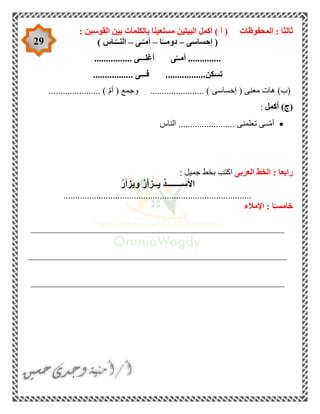 29
‫المحفوظات‬ : ‫ثالثا‬: ‫القوسين‬ ‫بين‬ ‫بالكلمات‬ ‫مستعينا‬ ‫البيتين‬ ‫أكمل‬ ) ‫أ‬ (
(‫إحساسى‬–‫ا‬ً‫دومــ‬–‫ـى‬ّ‫أمـ‬–‫ـاس‬ّ‫النــ‬)
..............‫ى‬ّ‫أمــ‬‫أغلـــى‬................
‫تسكن‬‫فـ‬ .................‫ــى‬.................
(‫ب‬( ‫معنى‬ ‫هات‬ )‫إحساسى‬....................... )‫و‬( ‫جمع‬ّ‫م‬‫أ‬...................... )
(‫ج‬)‫أكمل‬:
‫تعلمنى‬ ‫ــى‬ّ‫م‬‫أ‬........................‫الناس‬
‫العربى‬ ‫الخط‬ : ‫رابعا‬: ‫جميل‬ ‫بخط‬ ‫اكتب‬
‫األ‬ُ‫ر‬‫ويزأ‬ ُ‫ر‬‫يــزأ‬ ُ‫د‬‫ســـــــ‬
................................................................................
‫اإلمالء‬ : ‫ا‬ً‫خامسـ‬
______________________________________________________
_______________________________________________________
______________________________________________________
 