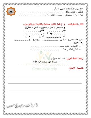 35
: ‫جملة‬ ‫لتكون‬ ‫؛‬ ‫الكلمات‬ ‫رتب‬ ) ‫ج‬ (
‫ا‬‫لعشب‬–‫الفيل‬–................................................................... ‫يأكل‬
‫أحق‬–‫من‬–‫صحابتى‬–‫بحسن‬–‫الناس‬-.......................................... ‫؟‬
‫المحفوظات‬ : ‫ثالثا‬: ‫القوسين‬ ‫بين‬ ‫بالكلمات‬ ‫مستعينا‬ ‫النشيد‬ ‫أكمل‬ ) ‫أ‬ (
‫إحساسى‬ (–‫أ‬‫ى‬ّ‫م‬–‫تحمينى‬–‫الناس‬-) ‫تسكن‬
...................... ‫أغلـــى‬ .................... ‫ى‬ّ‫أمـ‬
........................ ‫فــى‬ ‫ا‬ً‫...................دومـــ‬
‫هـ‬‫ــ‬... ‫ــى‬...............‫ى‬ّ‫أمــــ‬ ‫ى‬ّ‫أمـــ‬
( ‫معنى‬ ‫هات‬ )‫(ب‬‫إحساسى‬................. )( ‫وجمع‬ ......ّ‫م‬‫أ‬...................... )
‫أكمل‬ )‫(ج‬:
‫يحب‬ ‫النشيد‬ ‫فى‬ ‫التلميذ‬..........................................
.......................................... ّ‫حب‬ ‫تعلمنى‬ ‫ـى‬ّ‫ـ‬‫أمـ‬
‫العربى‬ ‫الخط‬ : ‫رابعا‬: ‫جميل‬ ‫بخط‬ ‫اكتب‬
‫غذاء‬ ‫عن‬ ‫تبحث‬ ّ‫م‬‫األ‬ ‫طارت‬
................................................................................
‫اإلمالء‬ : ‫ا‬ً‫خامسـ‬
______________________________________________________
_______________________________________________________
______________________________________________________
 