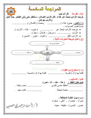 36
‫القراءة‬ : ‫أوال‬‫أجب‬ ‫ثم‬ ‫اقرأ‬
‫غ‬ ‫عن‬ ‫تبحث‬ ‫األرانب‬ ‫خرجت‬‫الليل‬ ‫جاء‬ . ‫الطعام‬ ‫يأتى‬ ‫حتى‬ ‫سأنتظر‬ : ‫الكسالن‬ ‫األرنب‬ ‫قال‬ . ‫ذاء‬
‫جوعان‬ ‫واألرنب‬.
) ‫أ‬ (‫أكمل‬:( ‫جمع‬‫غذاء‬( ‫ومضاد‬ ................... )‫الكسالن‬...................... )
‫الصـ‬ ‫ر‬ّ‫ـ‬‫تخيـ‬ )‫(ب‬: ‫ـواب‬
................ ‫عن‬ ‫تبحث‬ ‫األرانب‬ ‫خرجت‬( ...‫حبوب‬–‫غذاء‬-‫األرنب‬. )
‫األرنب‬( ....................ٌ‫مريض‬–ٌ‫كسالن‬-ٌ‫د‬‫سعي‬. )
‫تأكل‬ ‫األرانب‬( ..........................‫التوت‬–‫الجزر‬–‫ـين‬ّ‫ـ‬‫التـ‬. )
‫(ج‬)‫اآلت‬ ‫المفردات‬ ‫خريطة‬ ‫أكمل‬: ‫ية‬
: ‫الفقرة‬ ‫من‬ ‫استخرج‬ ) ‫د‬ (
( ‫بها‬ ‫كلمة‬‫ال‬)............... ‫قمرية‬( ‫بها‬ ‫كلمة‬ ..........‫ال‬)................... ‫شمسية‬....
: ‫األساليب‬ : ‫ثانيا‬
: ‫النقط‬ ‫مكان‬ ‫ضع‬(‫هذا‬–‫هذه‬–‫أنا‬-‫نحن‬)
.....................‫كتبــى‬ ‫علـــى‬ ‫أحافظ‬........................‫وطننا‬ ‫نحب‬.
. ‫مفيد‬ ‫كتاب‬ ...................... . ‫نشيطة‬ ‫معلمة‬ .....................
) ‫ب‬ (‫المختلفة‬ ‫الكلمة‬ ‫ز‬ّ‫ميــ‬:
‫حمراء‬-‫خضراء‬-‫أغلى‬-‫صفراء‬
‫غصن‬-‫الصورة‬–‫نظيفة‬–‫مفيدة‬
........................... ‫مضادها‬........................... ‫مرادفها‬
.............................................. ‫الجملة‬
‫قال‬
................................ ‫حروف‬ ‫إلى‬ ‫تحليل‬
 