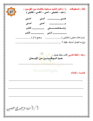 37
‫ال‬ : ‫ثالثا‬‫محفوظات‬: ‫القوسين‬ ‫بين‬ ‫بالكلمات‬ ‫مستعينا‬ ‫النشيد‬ ‫أكمل‬ ) ‫أ‬ (
(ّ‫حب‬–‫تحمينى‬–‫ـى‬ّ‫أمـ‬–‫أغلـــى‬-‫تغذينى‬)
‫ى‬ّ‫أمــــ‬ ‫ى‬ّ‫أمـــ‬ .................. ‫هـــــى‬
‫ى‬ّ‫أمــــ‬ ‫ى‬ّ‫أمـــ‬ ..................... ‫و‬
‫ــمــــــــــنى‬ّ‫وتـــــعــلـ‬‫الناس‬ ..................
‫الناس‬ ................... ‫ـى‬ّ‫أمــ‬ ....................
( ‫معنى‬ ‫هات‬ )‫(ب‬‫تغذينى‬...................... ) ّ‫م‬‫أ‬ ( ‫وجمع‬ ....................... )
)‫(ج‬.................................................... ‫؟‬ ‫عليك‬ ‫ـك‬ّ‫ـ‬‫أمـ‬ ‫فضل‬ ‫ما‬...............
‫العربى‬ ‫الخط‬ : ‫رابعا‬: ‫جميل‬ ‫بخط‬ ‫اكتب‬
ِ‫اإليــــمان‬ ‫مـن‬ ‫الـــوطــــــــــن‬ ّ‫حــب‬
................................................................................
‫اإلمالء‬ : ‫ا‬ً‫خامسـ‬
______________________________________________________
_______________________________________________________
______________________________________________________
 