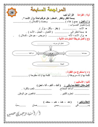 38
‫القراءة‬ : ‫أوال‬‫أجب‬ ‫ثم‬ ‫اقرأ‬
. ‫؟‬ ‫األسد‬ ‫يزأر‬ ‫لماذا‬ ‫عرفتم‬ ‫هل‬ : ‫المعلم‬ . ‫وتفكر‬ ‫تفكر‬ ‫بسمة‬
‫أكمل‬ ) ‫أ‬ (:................... ) ‫غذاء‬ ( ‫جمع‬...................... ) ‫الكسالن‬ ( ‫ومضاد‬
: ‫الصــواب‬ ‫ر‬ّ‫ـ‬‫تخيـ‬ )‫(ب‬
‫يقفز‬ ( ................... ‫األسد‬–‫يأكل‬-. ) ‫يزأر‬
‫الثعبان‬ ( .................... ‫إلى‬ ‫تنظر‬ ‫بسمة‬–‫الجمل‬-. ) ‫األسد‬
‫مريض‬ ( .......................... ‫ألنه‬ ‫؛‬ ‫األسد‬ ‫يزأر‬–‫جوع‬‫ان‬-. ) ‫كسالن‬
‫(ج‬): ‫اآلتية‬ ‫المفردات‬ ‫خريطة‬ ‫أكمل‬
: ‫الفقرة‬ ‫من‬ ‫استخرج‬ ) ‫د‬ (
....................... ) ‫مفتوحة‬ ‫تاء‬ ( ‫بها‬ ‫كلمة‬ ..................... ) ‫مربوطة‬ ‫تاء‬ ( ‫بها‬ ‫كلمة‬
: ‫األساليب‬ : ‫ثانيا‬
‫يأتى‬ ‫مما‬ ‫النقط‬ ‫مكان‬ ‫أكمل‬:(َ‫أنت‬–‫أنتم‬–‫أنا‬-) ‫نحن‬
‫أ‬ .....................‫المحتاج‬ ‫ساعد‬....................... .‫بالكرة‬ ‫نلعب‬.
.....................‫الكبير‬ ‫تحترم‬.‫الوطن‬ ‫عن‬ ‫تدافعون‬ .......................
‫وتخير‬ ‫الحظ‬:َ‫حـ‬ (-ُ‫حــ‬-ِ‫ـ‬‫حـ‬-) ‫ـ‬ْ‫ـــحـ‬
‫يـ‬ٌ‫.........ـــب‬ ‫..............صان‬ ‫................ــبـس‬ ‫كى‬ ............‫ـ‬
............ ‫مضادها‬.......................................... ‫مرادفها‬
.............................................. ‫الجملة‬
‫عرف‬
................................ ‫حروف‬ ‫إلى‬ ‫تحليل‬
 