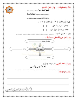 39
‫المحفوظات‬ : ‫ثالثا‬:‫النشيد‬ ‫أكمل‬ ) ‫أ‬ (
.................... ‫يا‬ ‫استرح‬ ‫ـا‬ّ‫هيــ‬
‫العمل‬ ‫انتهاء‬ .......................
....................... ‫طول‬ ‫صبرت‬
)‫(ب‬‫ضع‬( ‫عالمة‬( ‫عالمة‬ ‫أو‬ ): )
) ( ‫أسدى‬ ‫يا‬ ‫استرح‬ ‫هيا‬
) ( ‫اليوم‬ ‫طول‬ ‫الجمل‬ ‫صبر‬
)‫(ج‬‫النشيد‬ ‫عنوان‬ ‫ما‬...................................................... ‫؟‬.............
‫(د‬): ‫اآلتية‬ ‫المفردات‬ ‫خريطة‬ ‫أكمل‬
‫العربى‬ ‫الخط‬ : ‫رابعا‬‫ا‬: ‫جميل‬ ‫بخط‬ ‫كتب‬
‫ـى‬ّ‫وأمــ‬ ‫أبــى‬ ّ‫أحــب‬
................................................................................
‫اإلمالء‬ : ‫ا‬ً‫خامسـ‬
______________________________________________________
_______________________________________________________
______________________________________________________
........................... ‫مضادها‬........................... ‫مرادفها‬
........... ‫الجملة‬...................................
‫صبرت‬
................................ ‫حروف‬ ‫إلى‬ ‫تحليل‬
 