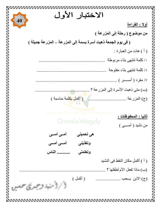 40
‫القراءة‬ : ‫أوال‬
) ‫المزرعة‬ ‫إلى‬ ‫رحلة‬ ( ‫موضوع‬ ‫من‬
‫المزرعة‬ ‫إلى‬ ‫بسمة‬ ‫أسرة‬ ‫ذهبت‬ ‫الجمعة‬ ‫يوم‬ ‫فى‬ (–) ‫جميلة‬ ‫المزرعة‬
: ‫العبارة‬ ‫من‬ ‫هات‬ ) ‫أ‬ (
١..................................... ‫مربوطة‬ ‫بتاء‬ ‫تنتهى‬ ‫كلمة‬ /...................
٢........................................................... ‫مفتوحة‬ ‫بتاء‬ ‫تنتهى‬ ‫كلمة‬ /
٣..................................................................... ) ‫أســـــر‬ ( ‫مفرد‬ /
........................ ‫؟‬ ‫المزرعة‬ ‫إلى‬ ‫األسرة‬ ‫ذهبت‬ ‫متى‬ )‫(ب‬......................
) ‫مناسبة‬ ‫بكلمة‬ ‫أكمل‬ { ................................ ‫المزرعة‬ )‫(ج‬
: ‫المحفوظات‬ : ‫ثانيا‬
) ‫أمــــى‬ ( ‫نشيد‬ ‫من‬
‫أمـــى‬ ‫أمــى‬ ‫تحمينى‬ ‫هى‬
‫أمـــى‬ ‫أمـــى‬ ‫وتغذينى‬
‫الناس‬ ........... ‫وتعلمنى‬
‫النشيد‬ ‫فى‬ ‫النقط‬ ‫مكان‬ ‫أكمل‬ ) ‫أ‬ (
......................................................................... ‫؟‬ ‫لطفلها‬ ‫األم‬ ‫تفعل‬ ‫ماذا‬ )‫(ب‬
‫(ج‬) ‫أكمل‬ ( ..................... ‫يــحب‬ ‫االبن‬ )
 