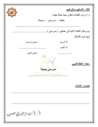 41
‫والتراكيب‬ ‫األساليب‬ : ‫ثالثا‬
: ‫مفيدة‬ ‫جملة‬ ‫منها‬ ‫لتكون‬ ‫الكلمات‬ ‫رتب‬ ) ‫أ‬ (
‫نظيفة‬-‫مدرستى‬-‫وجميلة‬
...........................................................................................
............................................... ) ‫مدرستى‬ ( : ‫مقاطع‬ ‫إلى‬ ‫اآلتية‬ ‫الكلمة‬ ‫حلل‬ )‫(ب‬
‫كالمثال‬ ‫حول‬ )‫(ج‬
‫نـرسم‬ ‫نـحـن‬ ‫أرسم‬ ‫أنا‬
‫أنا‬..................................... ‫ألعب‬
‫نلون‬ ‫نـحـن‬ ....................
‫العربى‬ ‫الخط‬ : ‫رابعا‬
‫جميلة‬ ‫مدرستى‬
.........................................................
‫االمال‬ : ‫خامسا‬‫ء‬
______________________________________________________
______________________________________________________
 