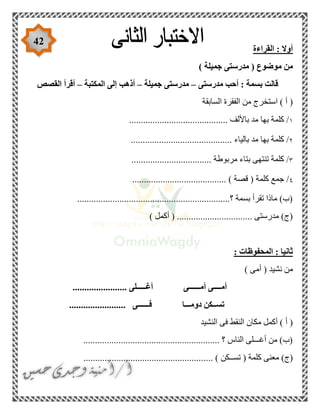 42
‫القراءة‬ : ‫أوال‬
) ‫جميلة‬ ‫مدرستى‬ ( ‫موضوع‬ ‫من‬
‫مدرستى‬ ‫أحب‬ : ‫بسمة‬ ‫قالت‬–‫جميلة‬ ‫مدرستى‬–‫المكتبة‬ ‫إلى‬ ‫أذهب‬–‫القصص‬ ‫أقرأ‬
‫ا‬ ‫الفقرة‬ ‫من‬ ‫استخرج‬ ) ‫أ‬ (‫لسابقة‬
١.......................................... ‫باأللف‬ ‫مد‬ ‫بها‬ ‫كلمة‬ /
٢........................................... ‫بالياء‬ ‫مد‬ ‫بها‬ ‫كلمة‬ /
٣.................................. ‫مربوطة‬ ‫بتاء‬ ‫تنتهى‬ ‫كلمة‬ /
٤.................................... ) ‫قصة‬ ( ‫كلمة‬ ‫جمع‬ /....
.................................................................‫؟‬ ‫بسمة‬ ‫تقرأ‬ ‫ماذا‬ )‫(ب‬
) ‫أكمل‬ ( ................................ ‫مدرستى‬ )‫(ج‬
: ‫المحفوظات‬ : ‫ثانيا‬
) ‫أمى‬ ( ‫نشيد‬ ‫من‬
.... ‫أغـــــلى‬ ‫أمــــــى‬ ‫أمــــى‬...................
........................ ‫فــــــى‬ ‫دومـــا‬ ‫تســكن‬
‫النشيد‬ ‫فى‬ ‫النقط‬ ‫مكان‬ ‫أكمل‬ ) ‫أ‬ (
.......................................................... ‫؟‬ ‫الناس‬ ‫أغـــلى‬ ‫من‬ )‫(ب‬
.... ) ‫تســكن‬ ( ‫كلمة‬ ‫معنى‬ )‫(ج‬...................................................
 