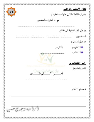 43
‫والتراكيب‬ ‫األساليب‬ : ‫ثالثا‬
١: ‫مفيدة‬ ‫جملة‬ ‫منها‬ ‫لتكون‬ ‫الكلمات‬ ‫رتب‬ /
‫مع‬-‫أتعاون‬–‫أصحابى‬
..................................................................................
٢‫مقاطع‬ ‫إلى‬ ‫التالية‬ ‫الكلمة‬ ‫حلل‬ /
................... .................... ................ ............... ‫أتــــعـــاون‬
٣: ‫كالمثال‬ ‫حول‬ /
‫أرسم‬ ‫أنا‬ ‫ترسم‬ َ‫أنت‬
.................................. ‫تلعب‬ َ‫أنت‬
‫رابع‬‫العربى‬ ‫الخط‬ : ‫ا‬
: ‫جميل‬ ‫بخط‬ ‫اكتب‬
‫النــــــــاس‬ ‫أغــــــــــلى‬ ‫أمــــــــــى‬
............................................................
‫اإلمالء‬ : ‫خامسا‬
______________________________________________________
______________________________________________________
 