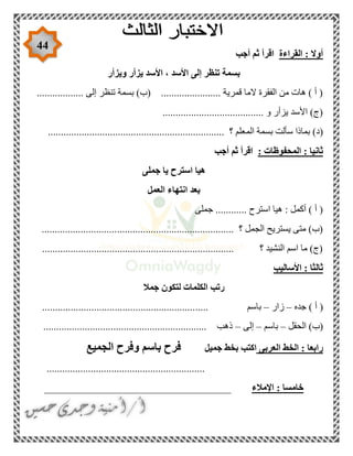 44
‫القراءة‬ : ‫أوال‬‫أجب‬ ‫ثم‬ ‫اقرأ‬
‫ويزأر‬ ‫يزأر‬ ‫األسد‬ ، ‫األسد‬ ‫إلى‬ ‫تنظر‬ ‫بسمة‬
.................. ‫إلى‬ ‫تنظر‬ ‫بسمة‬ )‫(ب‬ ....................... ‫قمرية‬ ‫الما‬ ‫الفقرة‬ ‫من‬ ‫هات‬ ) ‫أ‬ (
....................................... ‫و‬ ‫يزأر‬ ‫األسد‬ )‫(ج‬
‫الم‬ ‫بسمة‬ ‫سألت‬ ‫بماذا‬ )‫(د‬.................................................................... ‫؟‬ ‫علم‬
: ‫المحفوظات‬ : ‫ثانيا‬‫أجب‬ ‫ثم‬ ‫اقرأ‬
‫جملى‬ ‫يا‬ ‫استرح‬ ‫هيا‬
‫العمل‬ ‫انتهاء‬ ‫بعد‬
‫جملى‬ ............ ‫استرح‬ ‫هيا‬ : ‫أكمل‬ ) ‫أ‬ (
............................................. ‫؟‬ ‫الجمل‬ ‫يستريح‬ ‫متى‬ )‫(ب‬.............................
.......................................................................... ‫؟‬ ‫النشيد‬ ‫اسم‬ ‫ما‬ )‫(ج‬
‫األساليب‬ : ‫ثالثا‬
‫جمال‬ ‫لتكون‬ ‫الكلمات‬ ‫رتب‬
‫جده‬ ) ‫أ‬ (–‫زار‬–..... ‫باسم‬...........................................................
‫الحقل‬ )‫(ب‬–‫باسم‬–‫إلى‬–............................................................... ‫ذهب‬
‫العربى‬ ‫الخط‬ : ‫رابعا‬‫جميل‬ ‫بخط‬ ‫اكتب‬‫الجميع‬ ‫وفرح‬ ‫باسم‬ ‫فرح‬
.............................................................
‫اإلمالء‬ : ‫خامسا‬____________________________________
 