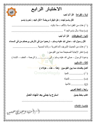 45
‫القراءة‬ : ‫أوال‬‫أجب‬ ‫ثم‬ ‫اقرأ‬
‫باسم‬ ‫يا‬ ‫نعم‬ : ‫الجد‬ ‫قال‬ ‫؟‬ ‫مريضة‬ ‫البقرة‬ ‫هل‬ : ‫لجده‬ ‫باسم‬ ‫قال‬
‫بالياء‬ ‫ًا‬‫د‬‫م‬ ، ‫باأللف‬ ‫ًا‬‫د‬‫م‬ ‫الفقرة‬ ‫من‬ ‫هات‬ ) ‫أ‬ (.....................................................
......................................................................... ‫؟‬ ‫الجد‬ ‫باسم‬ ‫سأل‬ ‫بماذا‬ )‫(ب‬
‫المحفوظات‬ : ‫ثانيا‬‫أجب‬ ‫ثم‬ ‫اقرأ‬
‫هللا‬ ‫رسول‬ ‫قال‬–‫وسلم‬ ‫عليه‬ ‫هللا‬ ‫صلى‬–‫من‬ ‫يرحمكم‬ ‫األرض‬ ‫فى‬ ‫من‬ ‫ارحموا‬‫السماء‬ ‫فى‬
................................... ‫شمسية‬ ‫والما‬ ، ‫قمرية‬ ‫الما‬ ‫الشريف‬ ‫الحديث‬ ‫من‬ ‫هات‬ ) ‫أ‬ (
: ‫القوسين‬ ‫بين‬ ‫مما‬ ‫الصحيحة‬ ‫اإلجابة‬ ‫اختر‬ )‫(ب‬
‫الرسول‬ ‫يدعونا‬–‫وسلم‬ ‫عليه‬ ‫هللا‬ ‫صلى‬–‫الرحمة‬ ( ................ ‫إلى‬–‫العنف‬–) ‫الشدة‬
‫األساليب‬ : ‫ثالثا‬
‫بكلم‬ ‫أكمل‬‫القوسين‬ ‫بين‬ ‫مما‬ ‫ات‬‫(هذا‬–‫هذه‬–) ‫هؤالء‬
‫تلميذ‬ .................... ) ‫أ‬ (
‫تلميذة‬ ................... )‫(ب‬
‫تالميذ‬ .................. )‫(ج‬
‫العربى‬ ‫الخط‬ : ‫رابعا‬
‫جميل‬ ‫بخط‬ ‫اكتب‬‫العمل‬ ‫انتهاء‬ ‫بعد‬ ‫جملى‬ ‫يا‬ ‫استرح‬
........................................................................
‫:اإلمالء‬ ‫خامسا‬
____________________________________________________
 