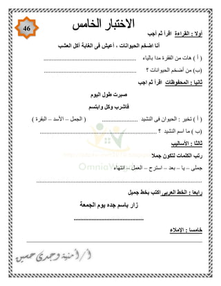 46
‫القراءة‬ : ‫أوال‬‫أجب‬ ‫ثم‬ ‫اقرأ‬
‫العشب‬ ‫آكل‬ ‫الغابة‬ ‫فى‬ ‫أعيش‬ ، ‫الحيوانات‬ ‫اضخم‬ ‫أنا‬
................................. ‫بالياء‬ ‫مدا‬ ‫الفقرة‬ ‫من‬ ‫هات‬ ) ‫أ‬ (........................
......................................................... ‫؟‬ ‫الحيوانات‬ ‫أضخم‬ ‫من‬ )‫(ب‬
‫المحفوظات‬ : ‫ثانيا‬‫اجب‬ ‫ثم‬ ‫اقرأ‬
‫اليوم‬ ‫طول‬ ‫صبرت‬
‫وابتسم‬ ‫وكل‬ ‫فاشرب‬
‫الجمل‬ ( ...................... ‫النشيد‬ ‫فى‬ ‫الحيوان‬ : ‫تخير‬ ) ‫أ‬ (–‫األسد‬–) ‫البقرة‬
........................................................................ ‫؟‬ ‫النشيد‬ ‫اسم‬ ‫ما‬ ) ‫(ب‬
‫األساليب‬ : ‫ثالثا‬
‫جمال‬ ‫لتكون‬ ‫الكلمات‬ ‫رتب‬
‫جملى‬–‫يا‬–‫بعد‬–‫استرح‬–‫العمل‬–‫انتهاء‬
......................................................................................................
‫العربى‬ ‫الخط‬ : ‫رابعا‬‫جميل‬ ‫بخط‬ ‫اكتب‬
‫الجمعة‬ ‫يوم‬ ‫جده‬ ‫باسم‬ ‫زار‬
...........................................
‫اإلمالء‬ : ‫خامسا‬
______________________________________________________
 