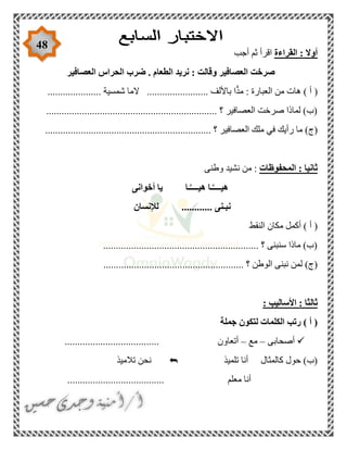48
‫القراءة‬ : ‫أوال‬‫أجب‬ ‫ثم‬ ‫اقرأ‬
‫الطعا‬ ‫نريد‬ : ‫وقالت‬ ‫العصافير‬ ‫صرخت‬‫العصافير‬ ‫الحراس‬ ‫ضرب‬ . ‫م‬
..................... ‫شمسية‬ ‫الما‬ ........................ ‫باأللف‬ ‫ا‬ًّ‫د‬‫م‬ : ‫العبارة‬ ‫من‬ ‫هات‬ ) ‫أ‬ (
................................................................... ‫؟‬ ‫العصافير‬ ‫صرخت‬ ‫لماذا‬ )‫(ب‬
............ ‫؟‬ ‫العصافير‬ ‫ملك‬ ‫في‬ ‫رأيك‬ ‫ما‬ )‫(ج‬.....................................................
‫المحفوظات‬ : ‫ثانيا‬‫وطنى‬ ‫نشيد‬ ‫من‬ :
‫أخوانى‬ ‫يا‬ ‫ـا‬َّ‫هيــــ‬ ‫ـا‬َّ‫هيــــ‬
‫لإلنسان‬ ............ ‫نبـنى‬
‫النقط‬ ‫مكان‬ ‫أكمل‬ ) ‫أ‬ (
............................................................. ‫؟‬ ‫سنبنى‬ ‫ماذا‬ )‫(ب‬
........................ ‫؟‬ ‫الوطن‬ ‫نبنى‬ ‫لمن‬ )‫(ج‬...............................
: ‫األساليب‬ : ‫ثالثا‬
‫جملة‬ ‫لتكون‬ ‫الكلمات‬ ‫رتب‬ ) ‫أ‬ (
‫أصحابى‬–‫مع‬–..... ‫أتعاون‬................................
‫تلميذ‬ ‫أنا‬ ‫كالمثال‬ ‫حول‬ )‫(ب‬‫تالميذ‬ ‫نحن‬
...................................... ‫معلم‬ ‫أنا‬
 