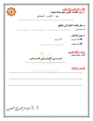 4
‫والتراكيب‬ ‫األساليب‬ : ‫ثالثا‬
١‫رتب‬ /: ‫مفيدة‬ ‫جملة‬ ‫منها‬ ‫لتكون‬ ‫الكلمات‬
‫مع‬-‫أتعاون‬–‫أصحابى‬
..................................................................................
٢‫مقاطع‬ ‫إلى‬ ‫التالية‬ ‫الكلمة‬ ‫حلل‬ /
..... ............... ‫أتــــعـــاون‬................... .................... ...........
٣: ‫كالمثال‬ ‫حول‬ /
‫أرسم‬ ‫أنا‬ ‫ترسم‬ َ‫أنت‬
.................................. ‫تلعب‬ َ‫أنت‬
‫العربى‬ ‫الخط‬ : ‫رابعا‬
: ‫جميل‬ ‫بخط‬ ‫اكتب‬
‫النــــــــاس‬ ‫أغــــــــــلى‬ ‫أمــــــــــى‬
............................................................
‫اإلمالء‬ : ‫خامسا‬
______________________________________________________
______________________________________________________
______________________________________________________
 