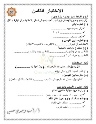 50
) ‫جدى‬ ‫بقرة‬ ‫موضوع‬ ‫من‬ ( ‫القراءة‬ : ‫أوال‬
‫تأكل‬ ‫ال‬ ‫البقرة‬ ‫أن‬ ‫باسم‬ ‫الحظ‬ . ‫الحقل‬ ‫إلى‬ ‫باسم‬ ‫ذهب‬ . ‫الجد‬ ‫فرح‬ . ‫الجمعة‬ ‫يوم‬ ‫جده‬ ‫باسم‬ ‫زار‬
: ‫يأتي‬ ‫ما‬ ‫أكمل‬ ) ‫أ‬ (
‫زار‬..................... ‫يوم‬ ‫جده‬ ‫باسم‬
ّ‫د‬‫الجــــ‬ ...............................
....................... ‫إلى‬ ‫باسم‬ ‫ذهب‬
: ‫القوسين‬ ‫بين‬ ‫مما‬ ‫أكمل‬ )‫(ب‬
‫تشرب‬ ‫ال‬ ( ................... ‫البقرة‬ ‫أن‬ ‫باسم‬ ‫الحظ‬-‫تلعب‬ ‫ال‬–) ‫تأكل‬ ‫ال‬
: ‫السابقة‬ ‫الفقرة‬ ‫من‬ ‫استخرج‬ ) ‫ج‬ (
‫كلمة‬.................... ) ‫باأللف‬ ‫(مد‬ : ‫بها‬ ‫كلمة‬ ....................... ‫القمرية‬ ) ‫ال‬ ( : ‫بها‬
.................... ) " ‫ل‬ " ‫حرف‬ ( : ‫بها‬ ‫كلمة‬
‫المحفوظات‬ : ‫ثانيا‬
‫هللا‬ ‫رسول‬ ‫قال‬–‫وسلم‬ ‫عليه‬ ‫هللا‬ ‫صلى‬-﴿.................. ‫بك‬ ‫أعوذ‬ ِّ‫رب‬﴾
‫إ‬ ‫الشريف‬ ‫الحديث‬ ‫اكتب‬ ) ‫أ‬ (‫نهايته‬ ‫لى‬
)‫(ب‬: ‫القوسين‬ ‫بين‬ ‫مما‬ ‫اختر‬
‫الرسول‬–‫وسلم‬ ‫عليه‬ ‫هللا‬ ‫صلى‬–‫النشاط‬ ( ............. ‫يحب‬ ‫ال‬–‫الكسل‬–) ‫العمل‬
‫والتراكيب‬ ‫واألساليب‬ ‫التعبير‬ : ‫ثالثا‬
: ‫كلمة‬ ‫لتكون‬ ‫؛‬ ‫اآلتية‬ ‫الحروف‬ ‫رتب‬ ) ‫أ‬ (
‫ر‬ (-‫ــعـ‬-‫ا‬-‫ــصــ‬-‫لـ‬-‫ــو‬-........... ) ‫ــفــ‬..........................
‫النقط‬ ‫مكان‬ ) ‫نحن‬ ( ‫أو‬ ) ‫أنا‬ ( ‫كلمة‬ ‫ضع‬ )‫(ب‬
‫الفقراء‬ ‫على‬ ‫نعطف‬ ...................
‫الدرس‬ ‫أكتب‬ ....................
 