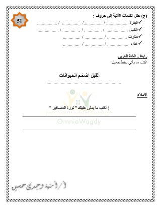 51
: ‫حروف‬ ‫إلى‬ ‫اآلتية‬ ‫الكلمات‬ ‫حلل‬ )‫(ج‬
/ ................ /................ / .................. ‫البقرة‬.................
................... / ............... / ............... / .................. ‫الكسل‬
............... / ................ / ................. ‫طارت‬
............... / ................ / .................. ‫غذاء‬
‫العربى‬ ‫الخط‬ : ‫رابعا‬
‫ي‬ ‫ما‬ ‫اكتب‬‫جميل‬ ‫بخط‬ ‫أتي‬
‫الحيوانات‬ ‫أضخم‬ ‫الفيل‬
...............................................................
‫اإلمالء‬
" ‫العصافير‬ ‫ثورة‬ " ‫عليك‬ ‫يملى‬ ‫ما‬ ‫اكتب‬ (
________________________________________________
________________________________________________
 