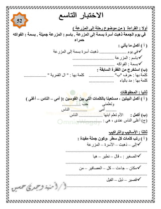 52
) ‫المزرعة‬ ‫إلى‬ ‫رحلة‬ ‫موضوع‬ ‫من‬ ( ‫القراءة‬ : ‫أوال‬
‫الفواكه‬ : ‫بسمة‬ . ‫جميلة‬ ‫المزرعة‬ : ‫باسم‬ . ‫المزرعة‬ ‫إلى‬ ‫بسمة‬ ‫أسرة‬ ‫ذهبت‬ ‫الجمعة‬ ‫يوم‬ ‫في‬
‫حمراء‬
: ‫يأتي‬ ‫ما‬ ‫أكمل‬ ) ‫أ‬ (
‫المزرعة‬ ‫إلى‬ ‫بسمة‬ ‫أسرة‬ ‫ذهبت‬ ....................... ‫يوم‬ ‫في‬
................................... ‫المزرعة‬ : ‫باسم‬
................................... ‫الفواكه‬ : ‫بسمة‬
: ‫السابقة‬ ‫الفقرة‬ ‫من‬ ‫استخرج‬ )‫(ب‬
................... " ‫القمرية‬ ‫ال‬ " : ‫بها‬ ‫كلمة‬ ..................... "‫"ب‬ ‫حرف‬ : ‫بها‬ ‫كلمة‬
...... ‫بالياء‬ ‫مد‬ : ‫بها‬ ‫كلمة‬...............
‫المحفوظات‬ : ‫ثانيا‬
‫مستع‬ ، ‫البيتين‬ ‫أكمل‬ ) ‫أ‬ (: ‫القوسين‬ ‫بين‬ ‫التي‬ ‫بالكلمات‬ ‫ينا‬‫أمى‬ (–‫الناس‬–) ‫أغلى‬
................ ‫حب‬ ‫وتعلمنى‬
‫الناس‬ .............. ‫أمى‬ .........
()‫ب‬: ‫أكمل‬‫الناس‬ .................... ‫ابنها‬ ‫تعلم‬ ‫األم‬
..................... : ‫هي‬ ، ‫عندى‬ ‫الناس‬ ‫أغلى‬ )‫(ج‬
‫والتراكيب‬ ‫األساليب‬ : ‫ثالثا‬
: ‫مفيدة‬ ‫جملة‬ ‫،وكون‬ ‫سطر‬ ‫كل‬ ‫كلمات‬ ‫رتب‬ ) ‫أ‬ (
‫إلى‬–‫ذهبت‬–‫األسرة‬–‫المزرعة‬
.....................................................................
: ‫الصغير‬-‫قال‬–‫نطير‬–‫هيا‬
.....................................................................
‫مكان‬–‫جاءت‬–‫كل‬–‫العصافير‬–‫من‬
.....................................................................
‫قصير‬–‫ذيل‬–‫الفيل‬
....................................................................
 