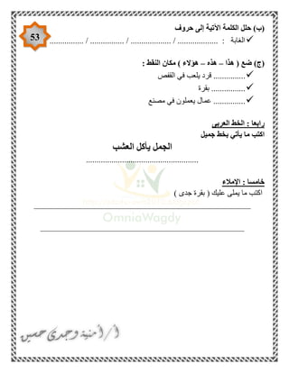 53
‫حروف‬ ‫إلى‬ ‫اآلتية‬ ‫الكلمة‬ ‫حلل‬ )‫(ب‬
................ / ................ / ................... / ................... : ‫الغابة‬
‫هذا‬ ( ‫ضع‬ )‫(ج‬–‫هذه‬–: ‫النقط‬ ‫مكان‬ ) ‫هؤالء‬
‫ف‬ ‫يلعب‬ ‫قرد‬ ...............‫القفص‬ ‫ي‬
‫بقرة‬ ................
‫مصنع‬ ‫في‬ ‫يعملون‬ ‫عمال‬ ...............
‫العربى‬ ‫الخط‬ : ‫رابعا‬
‫جميل‬ ‫بخط‬ ‫يأتي‬ ‫ما‬ ‫اكتب‬
‫العشب‬ ‫يأكل‬ ‫الجمل‬
.....................................................
‫اإلمالء‬ : ‫خامسا‬
) ‫جدى‬ ‫بقرة‬ ( ‫عليك‬ ‫يملى‬ ‫ما‬ ‫اكتب‬
___________________________________________________
________________________________________________
 