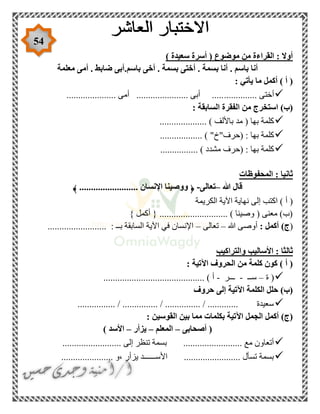 54
) ‫سعيدة‬ ‫أسرة‬ ( ‫موضوع‬ ‫من‬ ‫القراءة‬ : ‫أوال‬
‫معلمة‬ ‫أمى‬ . ‫ضابط‬ ‫باسم.أبى‬ ‫أخى‬ . ‫بسمة‬ ‫أختى‬ . ‫بسمة‬ ‫أنا‬ . ‫باسم‬ ‫أنا‬
: ‫يأتي‬ ‫ما‬ ‫أكمل‬ ) ‫أ‬ (
.............. ‫أختى‬..................... ‫أمى‬ ...................... ‫أبى‬ .....
: ‫السابقة‬ ‫الفقرة‬ ‫من‬ ‫استخرج‬ )‫(ب‬
.................... ) ‫باأللف‬ ‫مد‬ ( ‫بها‬ ‫كلمة‬
.................. ) "‫(حرف"خ‬ : ‫بها‬ ‫كلمة‬
................ ) ‫مشدد‬ ‫(حرف‬ : ‫بها‬ ‫كلمة‬
‫المحفوظات‬ : ‫ثانيا‬
‫هللا‬ ‫قال‬–‫تعالى‬-﴿......................... ‫اإلنسان‬ ‫ووصينا‬﴾
) ‫أ‬ (‫الكريمة‬ ‫اآلية‬ ‫نهاية‬ ‫إلى‬ ‫اكتب‬
} ‫أكمل‬ { ............................. ) ‫وصينا‬ ( ‫معنى‬ )‫(ب‬
(: ‫أكمل‬ )‫ج‬‫هللا‬ ‫أوصى‬–‫تعالى‬–......................... : ‫بــ‬ ‫السابقة‬ ‫اآلية‬ ‫في‬ ‫اإلنسان‬
‫وا‬ ‫األساليب‬ : ‫ثالثا‬‫لتراكيب‬
: ‫اآلتية‬ ‫الحروف‬ ‫من‬ ‫كلمة‬ ‫كون‬ ) ‫أ‬ (
‫ة‬ (–‫ســ‬-‫ـــر‬-........................................... ) ‫أ‬
‫حروف‬ ‫إلى‬ ‫اآلتية‬ ‫الكلمة‬ ‫حلل‬ )‫(ب‬
................ / ............... / ............... / ............. ‫سعيدة‬
‫بكلمات‬ ‫اآلتية‬ ‫الجمل‬ ‫أكمل‬ )‫(ج‬: ‫القوسين‬ ‫بين‬ ‫مما‬
‫أصحابى‬ (–‫المعلم‬–‫يزأر‬–) ‫األسد‬
......................... ‫إلى‬ ‫تنظر‬ ‫بسمة‬ ......................... ‫مع‬ ‫أتعاون‬
...................... ‫،و‬ ‫يزأر‬ ‫األســــــد‬ ........................ ‫تسأل‬ ‫بسمة‬
 