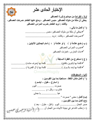 56
‫القراءة‬ : ‫أوال‬‫العصافير‬ ‫ثورة‬ ‫موضوع‬ ‫من‬
،‫العصافير‬ ‫،صرخت‬ ‫الطعام‬ ‫عنها‬ ‫ومنع‬ ، ‫العصافير‬ ‫،حبس‬ ‫العصافير‬ ‫ملوك‬ ‫من‬ ‫ملكا‬ ‫أن‬ ‫يحكى‬
‫ال‬ ‫نريد‬ : ‫وقالت‬‫العصافير‬ ‫الحراس‬ ‫.ضرب‬ ‫طعام‬
: ‫يأتي‬ ‫ما‬ ‫أكمل‬ ) ‫أ‬ (
............................. ‫حبس‬ ،‫العصافير‬ ‫ملوك‬ ‫من‬ ‫ملكا‬ ‫أن‬ ‫يحكى‬
..................................... ‫نريد‬ : ‫وقالت‬ ، ‫العصافير‬ ‫صرخت‬
( ‫عالمة‬ ‫ضع‬ ) ‫ب‬ (√( ‫عالمة‬ ‫أو‬ )ᵡ: ‫اآلتيتين‬ ‫الجملتين‬ ‫أمام‬ )
‫الح‬ ‫ضرب‬‫العصافير‬ ‫راس‬
‫العصافير‬ ‫فحزنت‬ ، ‫الحارس‬ ‫مات‬
: ‫السابقة‬ ‫الفقرة‬ ‫من‬ ‫استخرج‬ ) ‫ج‬ (
.................... )‫مشدد‬ ‫(حرف‬ ‫بها‬ ‫كلمة‬ .................... )‫بالفتح‬ ‫(تنوين‬ ‫بها‬ ‫كلمة‬
.................... ) ‫القمرية‬ ‫ال‬ ( ‫بها‬ ‫كلمة‬ .................... ) ‫بالـــواو‬ ‫(مد‬ ‫بها‬ ‫كلمة‬
‫المحفوظات‬ : ‫ثانيا‬
: ‫القوسين‬ ‫بين‬ ‫بما‬ ‫مستعينا‬ ، ‫النقط‬ ‫مكان‬ ‫أكمل‬ ) ‫أ‬ (
‫استرح‬ (–‫طول‬–) ‫ابتسم‬
‫اليوم‬ ........................ ‫صبرت‬
................... ‫و‬ ، ‫وكل‬ ، ‫فاشرب‬
‫جملى‬ ‫يا‬ ...................... ‫هيا‬
: ‫أكمل‬ )‫(ب‬............................ " ‫صبرت‬ " ‫معنى‬....
: ‫القوسين‬ ‫بين‬ ‫مما‬ ‫أكمل‬ )‫(ج‬
‫قبل‬ ( ‫اليوم‬ ....................... ‫الجمل‬ ‫صبر‬–‫طول‬–) ‫بعد‬
............................ ‫أن‬ ‫الجمل‬ ‫من‬ ‫األبيات‬ ‫نهاية‬ ‫في‬ ‫الشاعر‬ ‫طلب‬ ) ‫د‬ (
 