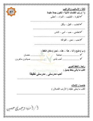 57
‫والتراكيب‬ ‫األساليب‬ : ‫ثالثا‬
‫مفيدة‬ ‫جمال‬ ‫لتكون‬ ‫؛‬ ‫اآلتية‬ ‫الكلمات‬ ‫رتب‬ ) ‫أ‬ (
‫البقرة‬–‫ا‬‫لطبيب‬–‫الدواء‬–‫أعطى‬
................................................................................
‫العشب‬–‫الفيل‬–‫يأكل‬
............................................................................
‫تعلمنى‬–‫حب‬–‫أمى‬–‫الناس‬
...........................................................................
‫نحب‬–‫نحن‬–‫الفواكه‬
..........................................................................
‫أنا‬ ( ‫ضع‬ ) ‫ب‬ (–‫هذا‬–‫هذه‬–: ‫النقط‬ ‫مكان‬ ) ‫نحن‬
............ ‫دجاجة‬ .........................‫حصان‬ .........
‫ماهرون‬ ‫صيادون‬ ..................... ‫بلدى‬ ‫أحب‬ .........................
‫العربى‬ ‫الخط‬ : ‫رابعا‬
: ‫جميل‬ ‫بخط‬ ‫يأتي‬ ‫ما‬ ‫اكتب‬
‫نظيفة‬ ‫مدرستى‬ . ‫مدرستى‬ ‫أحب‬
...................................................................................
‫اإلمالء‬ : ‫خامسا‬
) ‫الكسالن‬ ‫األرنب‬ ( ‫عليك‬ ‫يملى‬ ‫ما‬ ‫اكتب‬
__________________________________________________
 