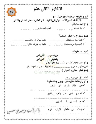 58
‫القراءة‬ : ‫أوال‬) ‫؟‬ ‫أنا‬ ‫من‬ ( ‫موضوع‬ ‫من‬
‫الحيوانات‬ ‫أضخم‬ ‫أنا‬-‫الغابة‬ ‫في‬ ‫أعيش‬–‫العشب‬ ‫آكل‬–‫والكبار‬ ‫الصغار‬ ‫أحب‬
: ‫يأتي‬ ‫ما‬ ‫أكمل‬ ) ‫أ‬ (
‫أنا‬.......................‫و‬ ‫الصغار‬ ‫أحب‬ ......................... ‫أضخم‬
: ‫السابقة‬ ‫الفقرة‬ ‫من‬ ‫استخرج‬ )‫(ب‬
.................. ‫الشمسية‬ ) ‫ال‬ ( ‫بها‬ ‫كلمة‬ ....................... ‫باأللف‬ ‫مد‬ ‫بها‬ ‫كلمة‬
‫ساك‬ ‫حرف‬ ‫بها‬ ‫كلمة‬ .................... ‫مشدد‬ ‫حرف‬ ‫بها‬ ‫كلمة‬...................... ‫ن‬
‫المحفوظات‬ : ‫ثانيا‬
‫أمى‬ ‫أمى‬ ‫تحمينى‬ ‫هي‬
‫أمى‬ ‫أمى‬ ‫وتغذينى‬
: ‫القوسين‬ ‫بين‬ ‫مما‬ ‫الصحيحة‬ ‫اإلجابة‬ ‫اختر‬ ) ‫أ‬ (
‫الطبيبة‬ ( ....................... : ‫هي‬ ، ‫تغذينى‬ ‫التي‬–‫أمى‬–) ‫المهندسة‬
: ‫أكمل‬ )‫(ب‬.............. : ) ‫تحمينى‬ ( ‫معنى‬................
‫والتراكيب‬ ‫األساليب‬ : ‫ثالثا‬
: ‫مفيدة‬ ‫جملة‬ ‫وكون‬ ، ‫سطر‬ ‫كل‬ ‫كلمات‬ ‫رتب‬ ) ‫أ‬ (
‫عن‬–‫غذاء‬–‫طارت‬–‫األم‬–‫تبحث‬
..................................................................................
‫الصغار‬–‫الفيل‬–‫مع‬–‫يلعب‬–‫والكبار‬
............................................................................
‫مع‬–‫أصحابى‬–‫أنا‬–‫أتعاون‬
............................................................................
‫يبحث‬–‫عن‬–‫طعام‬–‫األرنب‬–‫خرج‬
............................................................................
 