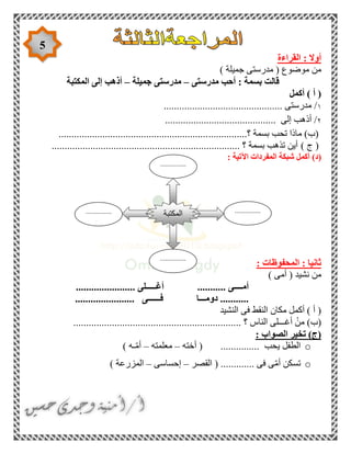5
: ‫أوال‬‫القراءة‬
) ‫جميلة‬ ‫مدرستى‬ ( ‫موضوع‬ ‫من‬
‫مدرستى‬ ‫أحب‬ : ‫بسمة‬ ‫قالت‬–‫جميلة‬ ‫مدرستى‬–‫المكتبة‬ ‫إلى‬ ‫أذهب‬
‫أكمل‬ ) ‫أ‬ (
١..................................... ‫مدرستى‬ /.........
٢........................................... ‫إلى‬ ‫أذهب‬ /
...............‫؟‬ ‫بسمة‬ ‫تحب‬ ‫ماذا‬ )‫(ب‬..........................................................
)‫ج‬(......................................................................... ‫؟‬ ‫بسمة‬ ‫تذهب‬ ‫أين‬
(‫د‬): ‫اآلتية‬ ‫المفردات‬ ‫شبكة‬ ‫أكمل‬
: ‫المحفوظات‬ : ‫ثانيا‬
) ‫أمى‬ ( ‫نشيد‬ ‫من‬
....................... ‫أغـــــلى‬ ........... ‫أمــــى‬
....................... ‫فــــــى‬ ‫دومـــا‬ ...........
‫النشيد‬ ‫فى‬ ‫النقط‬ ‫مكان‬ ‫أكمل‬ ) ‫أ‬ (
.............................. ‫؟‬ ‫الناس‬ ‫أغـــلى‬ ْ‫من‬ )‫(ب‬...................................
: ‫الصواب‬ ‫تخير‬ )‫(ج‬
o............... ‫يحب‬ ‫الطفل‬‫أخته‬ (–‫معلمته‬–) ‫ـه‬ّ‫م‬‫أ‬
o‫القصر‬ ( ............. ‫فى‬ ‫ى‬ّ‫م‬‫أ‬ ‫تسكن‬–‫إحساسى‬–) ‫المزرعة‬
‫المكتبة‬ ...............
....
...............
....
...............
....
...............
....
 