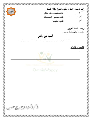 59
َ‫أنت‬ ( ‫ضع‬ ) ‫ب‬ (–ِ‫ت‬‫أن‬–: ‫النقط‬ ‫مكان‬ ) ‫أنتم‬
‫مدرستكم‬ ‫تحبون‬ ‫تالميذ‬ ......................
‫ألصدقائك‬ ‫مخلص‬ ‫تلميذ‬ ......................
‫نشيطة‬ ‫تلميذة‬ ......................
‫العربى‬ ‫الخط‬ : ‫رابعا‬
: ‫جميل‬ ‫بخط‬ ‫يأتي‬ ‫ما‬ ‫اكتب‬
‫وأمى‬ ‫أبى‬ ‫أحب‬
...........................................................................
‫اإلمالء‬ : ‫خامسا‬
___________________________________________________
___________________________________________________
 