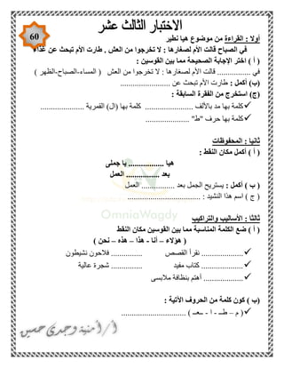 60 ‫القراءة‬ : ‫أوال‬‫نطير‬ ‫هيا‬ ‫موضوع‬ ‫من‬
‫ال‬ ‫في‬‫غذاء‬ ‫عن‬ ‫تبحث‬ ‫األم‬ ‫طارت‬ . ‫العش‬ ‫من‬ ‫تخرجوا‬ ‫ال‬ : ‫لصغارها‬ ‫األم‬ ‫قالت‬ ‫صباح‬
: ‫القوسين‬ ‫بين‬ ‫مما‬ ‫الصحيحة‬ ‫اإلجابة‬ ‫اختر‬ ) ‫أ‬ (
‫المساء‬ ( ‫العش‬ ‫من‬ ‫تخرجوا‬ ‫ال‬ : ‫لصغارها‬ ‫األم‬ ‫قالت‬ ................ ‫في‬-‫الصباح‬-) ‫الظهر‬
: ‫أكمل‬ )‫(ب‬........................ ‫عن‬ ‫تبحث‬ ‫األم‬ ‫طارت‬
)‫(ج‬: ‫السابقة‬ ‫الفقرة‬ ‫من‬ ‫استخرج‬
..................... ‫القمرية‬ )‫(ال‬ ‫بها‬ ‫كلمة‬ ....................... ‫باأللف‬ ‫مد‬ ‫بها‬ ‫كلمة‬
..................... "‫"ط‬ ‫حرف‬ ‫بها‬ ‫كلمة‬
‫المحفوظات‬ : ‫ثانيا‬
: ‫النقط‬ ‫مكان‬ ‫أكمل‬ ) ‫أ‬ (
‫جملى‬ ‫يا‬ ................. ‫هيا‬
‫العم‬ ................ ‫بعد‬‫ل‬
: ‫أكمل‬ ) ‫ب‬ (‫العمل‬ ................ ‫بعد‬ ‫الجمل‬ ‫يستريح‬
................................... : ‫النشيد‬ ‫هذا‬ ‫اسم‬ ) ‫ج‬ (
‫والتراكيب‬ ‫األساليب‬ : ‫ثالثا‬
‫النقط‬ ‫مكان‬ ‫القوسين‬ ‫بين‬ ‫مما‬ ‫المناسبة‬ ‫الكلمة‬ ‫ضع‬ ) ‫أ‬ (
‫هؤالء‬ (–‫أنا‬-‫هذا‬–‫هذه‬–) ‫نحن‬
‫نقرأ‬ ....................‫نشيطون‬ ‫فالحون‬ ............... ‫القصص‬
‫عالية‬ ‫شجرة‬ ............... ‫مفيد‬ ‫كتاب‬ ....................
‫مالبسى‬ ‫بنظافة‬ ‫أهتم‬ ...................
: ‫اآلتية‬ ‫الحروف‬ ‫من‬ ‫كلمة‬ ‫كون‬ ) ‫(ب‬
‫م‬ (–‫طــ‬-‫ا‬-............................... ) ‫ــعــ‬
 