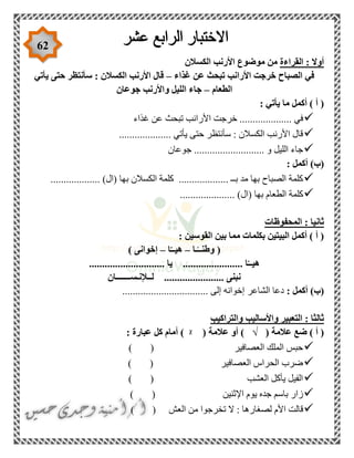 62
‫القراءة‬ : ‫أوال‬‫الكسالن‬ ‫األرنب‬ ‫موضوع‬ ‫من‬
‫غذاء‬ ‫عن‬ ‫تبحث‬ ‫األرانب‬ ‫خرجت‬ ‫الصباح‬ ‫في‬–‫يأتي‬ ‫حتى‬ ‫سأنتظر‬ : ‫الكسالن‬ ‫األرنب‬ ‫قال‬
‫الطعام‬–‫جوعان‬ ‫واألرنب‬ ‫الليل‬ ‫جاء‬
: ‫يأتي‬ ‫ما‬ ‫أكمل‬ ) ‫أ‬ (
................. ‫في‬‫غذاء‬ ‫عن‬ ‫تبحث‬ ‫األرانب‬ ‫خرجت‬ ...
.................... ‫يأتي‬ ‫حتى‬ ‫سأنتظر‬ : ‫الكسالن‬ ‫األرنب‬ ‫قال‬
‫جوعان‬ ........................... ‫و‬ ‫الليل‬ ‫جاء‬
: ‫أكمل‬ )‫(ب‬
................... )‫(ال‬ ‫بها‬ ‫الكسالن‬ ‫كلمة‬ ................... ‫بــ‬ ‫مد‬ ‫بها‬ ‫الصباح‬ ‫كلمة‬
. )‫(ال‬ ‫بها‬ ‫الطعام‬ ‫كلمة‬....................
‫المحفوظات‬ : ‫ثانيا‬
‫القوسين‬ ‫بين‬ ‫مما‬ ‫بكلمات‬ ‫البيتين‬ ‫أكمل‬ ) ‫أ‬ (:
‫ـا‬ً‫وطنــ‬ (–‫ا‬ّ‫هيــ‬–) ‫إخوانى‬
............................. ‫يا‬ ....................... ‫ا‬ّ‫هيــ‬
‫لــإلنـســـــــان‬ ....................... ‫نبنى‬
: ‫أكمل‬ )‫(ب‬‫الشاعر‬ ‫دعا‬................................. ‫إلى‬ ‫إخوانه‬
‫والتراكيب‬ ‫واألساليب‬ ‫التعبير‬ : ‫ثالثا‬
( ‫عالمة‬ ‫ضع‬ ) ‫أ‬ (√( ‫عالمة‬ ‫أو‬ )ᵡ: ‫عبارة‬ ‫كل‬ ‫أمام‬ )
) ( ‫العصافير‬ ‫الملك‬ ‫حبس‬
( ‫العصافير‬ ‫الحراس‬ ‫ضرب‬)
) ( ‫العشب‬ ‫يأكل‬ ‫الفيل‬
) ( ‫اإلثنين‬ ‫يوم‬ ‫جده‬ ‫باسم‬ ‫زار‬
) ( ‫العش‬ ‫من‬ ‫تخرجوا‬ ‫ال‬ : ‫لصغارها‬ ‫األم‬ ‫قالت‬
 