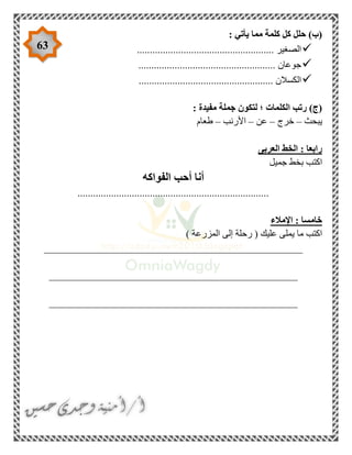 63
: ‫يأتي‬ ‫مما‬ ‫كلمة‬ ‫كل‬ ‫حلل‬ )‫(ب‬
............................................ ‫الصغير‬.........
..................................................... ‫جوعان‬
.................................................... ‫الكسالن‬
: ‫مفيدة‬ ‫جملة‬ ‫لتكون‬ ‫؛‬ ‫الكلمات‬ ‫رتب‬ )‫(ج‬
‫يبحث‬–‫خرج‬–‫عن‬–‫األرنب‬–‫طعام‬
‫العربى‬ ‫الخط‬ : ‫رابعا‬
‫جميل‬ ‫بخط‬ ‫اكتب‬
‫الفواكه‬ ‫أحب‬ ‫أنا‬
..........................................................................
‫اإلمالء‬ : ‫خامسا‬
) ‫المزرعة‬ ‫إلى‬ ‫رحلة‬ ( ‫عليك‬ ‫يملى‬ ‫ما‬ ‫اكتب‬
__________________________________________________
________________________________________________
________________________________________________
 