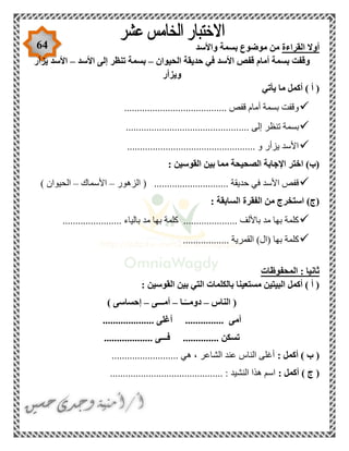 64 ‫القراءة‬ ‫أوال‬‫واألسد‬ ‫بسمة‬ ‫موضوع‬ ‫من‬
‫الحيوان‬ ‫حديقة‬ ‫في‬ ‫األسد‬ ‫قفص‬ ‫أمام‬ ‫بسمة‬ ‫وقفت‬–‫األسد‬ ‫إلى‬ ‫تنظر‬ ‫بسمة‬–‫يزأر‬ ‫األسد‬
‫ويزأر‬
‫يأتي‬ ‫ما‬ ‫أكمل‬ ) ‫أ‬ (
........................................ ‫قفص‬ ‫أمام‬ ‫بسمة‬ ‫وقفت‬
.... ‫إلى‬ ‫تنظر‬ ‫بسمة‬............................................
.................................................. ‫و‬ ‫يزأر‬ ‫األسد‬
: ‫القوسين‬ ‫بين‬ ‫مما‬ ‫الصحيحة‬ ‫اإلجابة‬ ‫اختر‬ )‫(ب‬
‫الزهور‬ ( ............................. ‫حديقة‬ ‫في‬ ‫األسد‬ ‫قفص‬–‫األسماك‬–) ‫الحيوان‬
‫الفقرة‬ ‫من‬ ‫استخرج‬ )‫(ج‬: ‫السابقة‬
....................... ‫بالياء‬ ‫مد‬ ‫بها‬ ‫كلمة‬ ..................... ‫باأللف‬ ‫مد‬ ‫بها‬ ‫كلمة‬
.................. ‫القمرية‬ )‫(ال‬ ‫بها‬ ‫كلمة‬
‫المحفوظات‬ : ‫ثانيا‬
: ‫القوسين‬ ‫بين‬ ‫التي‬ ‫بالكلمات‬ ‫مستعينا‬ ‫البيتين‬ ‫أكمل‬ ) ‫أ‬ (
‫الناس‬ (–‫ـا‬ً‫دومــ‬–‫أمـــى‬–) ‫إحساسى‬
‫أم‬.................... ‫أغلى‬ ............... ‫ى‬
................... ‫فـــى‬ .............. ‫تسكن‬
: ‫أكمل‬ ) ‫ب‬ (.......................... ‫هي‬ ، ‫الشاعر‬ ‫عند‬ ‫الناس‬ ‫أغلى‬
: ‫أكمل‬ ) ‫ج‬ (............................................ : ‫النشيد‬ ‫هذا‬ ‫اسم‬
 