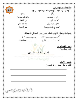 65
‫األس‬ : ‫ثالثا‬‫والتراكيب‬ ‫اليب‬
: ) ‫ب‬ ( ‫العمود‬ ‫من‬ ‫يكمله‬ ‫بما‬ ) ‫أ‬ ( ‫العمود‬ ‫من‬ ‫صل‬ ) ‫أ‬ (
) ‫ب‬ ( ) ‫أ‬ (
‫جوعان‬ ‫واألرنب‬ ‫جده‬ ‫باسم‬ ‫زار‬
‫الليل‬ ‫جاء‬‫الطعام‬ ‫عن‬
‫تأكل‬ ‫ال‬ ‫البقرة‬ ‫أن‬ ‫باسم‬ ‫الحظ‬
‫الجمعة‬ ‫يوم‬ ‫يبحث‬ ‫األرنب‬ ‫خرج‬
: ‫جملة‬ ‫كل‬ ‫في‬ ‫النقط‬ ‫مكان‬ ) ‫نحن‬ ( ‫كلمة‬ ‫أو‬ ) ‫أنا‬ ( ‫بكلمة‬ ‫أكمل‬ )‫(ب‬
.................. ‫طبيب‬ ....................‫عمال‬
‫مهندسون‬ .................. ‫فالح‬ ....................
‫العربى‬ ‫الخط‬ : ‫رابعا‬
‫جميل‬ ‫بخط‬ ‫اكتب‬
‫النـــاس‬ ‫أغـــلـى‬ ‫ـى‬ِّ‫أمـــ‬
.....................................................................................
‫اإلمالء‬ : ‫خامسا‬
‫ع‬ ‫يملى‬ ‫ما‬ ‫اكتب‬) ‫جدى‬ ‫بقرة‬ ( ‫ليك‬
_________________________________________________
________________________________________________
________________________________________________
 