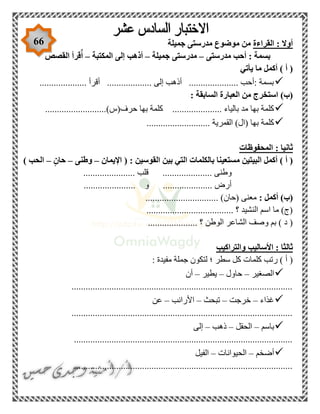 66 ‫القراءة‬ : ‫أوال‬‫جميلة‬ ‫مدرستى‬ ‫موضوع‬ ‫من‬
‫مدرستى‬ ‫أحب‬ : ‫بسمة‬–‫جميلة‬ ‫مدرستى‬–‫أذهب‬‫المكتبة‬ ‫إلى‬–‫القصص‬ ‫قرأ‬ٌ‫أ‬
‫يأتي‬ ‫ما‬ ‫أكمل‬ ) ‫أ‬ (
.................... ‫أقرأ‬ ................... ‫إلى‬ ‫أذهب‬ ..................... ‫:أحب‬ ‫بسمة‬
: ‫السابقة‬ ‫العبارة‬ ‫من‬ ‫استخرج‬ )‫(ب‬
..........................)‫حرف(س‬ ‫بها‬ ‫كلمة‬ ..................... ‫بالياء‬ ‫مد‬ ‫بها‬ ‫كلمة‬
........................... ‫القمرية‬ )‫(ال‬ ‫بها‬ ‫كلمة‬
‫المحفوظات‬ : ‫ثانيا‬
‫مستعي‬ ‫البيتين‬ ‫أكمل‬ ) ‫أ‬ (: ‫القوسين‬ ‫بين‬ ‫التي‬ ‫بالكلمات‬ ‫نا‬‫اإليمان‬ (–‫وطنى‬–‫حان‬–) ‫الحب‬
...................... ‫قلب‬ ..................... ‫وطنى‬
.... ‫و‬ ..................... ‫أرض‬..................
: ‫أكمل‬ )‫(ب‬............................... )‫(حان‬ ‫معنى‬
..................................... ‫؟‬ ‫النشيد‬ ‫اسم‬ ‫ما‬ )‫(ج‬
..................... ‫؟‬ ‫الوطن‬ ‫الشاعر‬ ‫وصف‬ ‫بم‬ ) ‫د‬ (
‫والتراكيب‬ ‫األساليب‬ : ‫ثالثا‬
: ‫مفيدة‬ ‫جملة‬ ‫لتكون‬ ‫؛‬ ‫سطر‬ ‫كل‬ ‫كلمات‬ ‫رتب‬ ) ‫أ‬ (
‫ا‬‫لصغير‬–‫حاول‬–‫يطير‬–‫أن‬
..............................................................................................
‫غذاء‬–‫خرجت‬–‫تبحث‬–‫األرانب‬–‫عن‬
..............................................................................................
‫باسم‬–‫الحقل‬–‫ذهب‬–‫إلى‬
.............................................................................................
‫أضخم‬–‫الحيوانات‬–‫الفيل‬
.............................................................................................
 