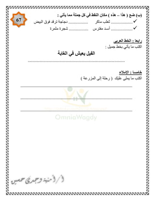 67
‫هذا‬ ( ‫ضع‬ )‫(ب‬–‫هذه‬: ‫يأتي‬ ‫مما‬ ‫جملة‬ ‫كل‬ ‫في‬ ‫النقط‬ ‫مكان‬ )
‫البيض‬ ‫فوق‬ ‫ترقد‬ ‫دجاجة‬ ................. ‫ماكر‬ ‫ثعلب‬ ...................
‫مثمرة‬ ‫شجرة‬ ................. ‫مفترس‬ ‫أسـد‬ ...................
‫العربى‬ ‫الخط‬ : ‫رابعا‬
: ‫جميل‬ ‫بخط‬ ‫يأتي‬ ‫ما‬ ‫اكتب‬
‫الغابة‬ ‫في‬ ‫يعيش‬ ‫الفيل‬
.....................................................................................
‫اإلمالء‬ : ‫خامسا‬
) ‫المزرعة‬ ‫إلى‬ ‫رحلة‬ ( ‫عليك‬ ‫يملى‬ ‫ما‬ ‫اكتب‬
_________________________________________________
_________________________________________________
_________________________________________________
 