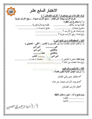 68
) " ‫الكسالن‬ ‫األرنب‬ " ‫موضوع‬ ‫من‬ ( ‫القراءة‬ :‫أوال‬
‫طعام‬ ‫عن‬ ‫يبحث‬ ‫األرنب‬ ‫خرج‬–‫صوتا‬ ‫األرنب‬ ‫سمع‬–‫حزينا‬ ‫األرنب‬ ‫رجع‬
‫الفقرة‬ ‫من‬ ‫استخرج‬ ) ‫أ‬ (
......... ‫قمرية‬ )‫(ال‬ ‫بها‬ ‫كلمة‬ ...................... ‫باأللف‬ ‫مد‬ ‫بها‬ ‫كلمة‬...............
........................... ) ‫صوت‬ ( ‫جمع‬ .......................... )‫يبحث‬ (‫معنى‬
........................................ ‫؟‬ ‫األرنب‬ ‫خرج‬ ‫لماذا‬ )‫(ب‬
................................. ‫؟‬ ‫حزينا‬ ‫األرنب‬ ‫رجع‬ ‫لماذا‬ )‫(ج‬
‫نشيد‬ ‫من‬ ( ‫المحفوظات‬ : ‫ثانيا‬) ‫أمى‬
‫القوسين‬ ‫بين‬ ‫مما‬ ‫بكلمات‬ ‫النشيد‬ ‫أكمل‬ ) ‫أ‬ (‫الناس‬ (–‫أغلى‬–) ‫تحمينى‬
‫أمى‬ ‫أمى‬ ............ ‫هي‬
‫أمى‬ ‫أمى‬ ‫وتغذينى‬
........... ‫حب‬ ‫وتعلمنى‬
‫الناس‬ .......... ‫أمى‬ ‫أمى‬
‫هات‬ )‫(ب‬‫ومضاد‬ ...................... ) ‫تغذينى‬ ( ‫معنى‬..................... ) ‫حب‬ (
................................................... ‫؟‬ ‫أمك‬ ‫من‬ ‫تعلمت‬ ‫ماذا‬ )‫(ج‬
‫والتراكيب‬ ‫األساليب‬ : ‫ثالثا‬
: ‫قصة‬ ‫لتكون‬ ‫اآلتية‬ ‫الجمل‬ ‫رتب‬ ) ‫أ‬ (
‫الطعام‬ ‫يأتي‬ ‫حتى‬ ‫سأنتظر‬
‫غذاء‬ ‫عن‬ ‫تبحث‬ ‫األرانب‬ ‫خرجت‬
‫الكسالن‬ ‫األرنب‬ ‫قال‬
‫أنا‬ ( ‫ضع‬ )‫(ب‬–‫النقط‬ ‫مكان‬ ) ‫نحن‬
‫طبيب‬ .......................
‫تالميذ‬ .......................
 