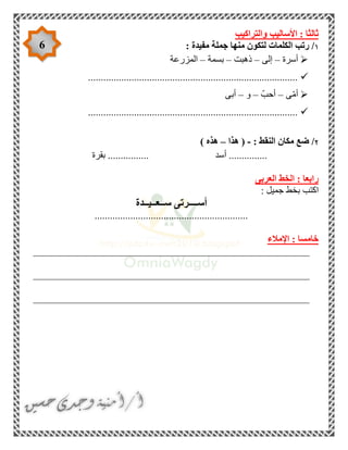 6
‫والتراكيب‬ ‫األساليب‬ : ‫ثالثا‬
١: ‫مفيدة‬ ‫جملة‬ ‫منها‬ ‫لتكون‬ ‫الكلمات‬ ‫رتب‬ /
‫أسرة‬–‫إلى‬–‫ذهبت‬–‫بسمة‬–‫المزرعة‬
..................................................................................
‫ى‬ّ‫م‬‫أ‬–ّ‫أحب‬–‫و‬–‫أبى‬
..................................................................................
٢: ‫النقط‬ ‫مكان‬ ‫ضع‬ /-‫هذا‬ (–) ‫هذه‬
‫أ‬ ...............‫سد‬‫بقرة‬ ................
‫العربى‬ ‫الخط‬ : ‫رابعا‬
: ‫جميل‬ ‫بخط‬ ‫اكتب‬
‫ســعــيــدة‬ ‫أســــرتى‬
............................................................
‫اإلمالء‬ : ‫خامسا‬
______________________________________________________
______________________________________________________
______________________________________________________
 
