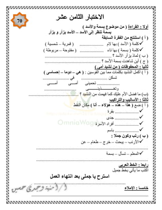70
‫القراءة‬ : ‫أوال‬) ‫واألسد‬ ‫بسمة‬ ‫موضوع‬ ‫من‬ (
‫األسد‬ ‫إلى‬ ‫تنظر‬ ‫بسمة‬–‫يزأر‬ ‫و‬ ‫يزأر‬ ‫األسد‬
‫ال‬ ‫من‬ ‫استنتج‬ ) ‫أ‬ (‫السابقة‬ ‫فقرة‬
‫قمرية‬ ( .................... ‫الم‬ ‫بها‬ ) ‫األسد‬ ( ‫كلمة‬–) ‫شمسية‬
‫مفتوحة‬ ( .................... ‫تاء‬ ‫بها‬ ) ‫بسمة‬ ( ‫كلمة‬–) ‫مربوطة‬
........................................................ ‫؟‬ ‫األسد‬ ‫يزأر‬ ‫لماذ‬ ) ‫ب‬ (
‫األ‬ ‫بسمة‬ ‫شاهدت‬ ‫أين‬ ) ‫ج‬ (............................................... ‫؟‬ ‫سد‬
) ‫أمى‬ ‫نشيد‬ ‫من‬ ( ‫المحفوظات‬ : ‫ثانيا‬
: ‫القوسين‬ ‫بين‬ ‫مما‬ ‫بكلمات‬ ‫النشيد‬ ‫أكمل‬ ) ‫أ‬ (‫هي‬ (–‫دوما‬–) ‫إحساسى‬
...................... ‫في‬ ...................... ‫تسكن‬
..................‫أمـــــى‬ ‫أمــــى‬ ‫تحمينى‬ .
........................... ‫وتغــــــــــــذينـــــــــى‬
........... ‫؟‬ ‫النشيد‬ ‫من‬ ‫فهمت‬ ‫كما‬ ‫عليك‬ ‫األم‬ ‫فضل‬ ‫ما‬ )‫(ب‬...............................
‫والتراكيب‬ ‫األساليب‬ : ‫ثالثا‬
‫ضع‬ ) ‫أ‬ (‫هذا‬ (–‫هذه‬–‫هؤالء‬–) ‫أنا‬‫النقط‬ ‫مكان‬
‫بقرة‬ ....................
‫جدى‬ ....................
‫األسرة‬ ‫أفراد‬ ....................
‫باسم‬ ....................
: ‫جمال‬ ‫وكون‬ ‫رتب‬ ) ‫ب‬ (
‫األرنب‬–‫يبحث‬–‫خرج‬–‫طعام‬–‫عن‬
..............................................................................................
‫المعلم‬–‫تسأل‬–‫بسمة‬
..............................................................................................
‫العربى‬ ‫الخط‬ : ‫رابعا‬
‫جميل‬ ‫بخط‬ ‫يأتي‬ ‫ما‬ ‫اكتب‬
‫العمل‬ ‫انتهاء‬ ‫بعد‬ ‫جملى‬ ‫يا‬ ‫استرح‬
.............................................................................
‫اإلمالء‬ : ‫خامسا‬
_________________________________________________
 