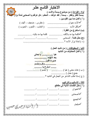 71 ‫القراءة‬ : ‫أوال‬) ‫واألسد‬ ‫بسمة‬ ‫موضوع‬ ‫من‬ (
‫وتفكر‬ ‫تفكر‬ ‫بسمة‬–‫عرفت‬ ‫لقد‬ : ‫بسمة‬–‫؟‬ ‫األسد‬ ‫يزأر‬ ‫لماذا‬ ‫أصحابى‬ ‫يا‬ ‫عرفتم‬ ‫هل‬ : ‫المعلم‬
) ‫أ‬ (: ‫القوسين‬ ‫بين‬ ‫مما‬ ‫أكمل‬
‫مفترس‬ ( .............................. ‫حيوان‬ ‫األسد‬–‫ضعيف‬–) ‫أليف‬
‫العشب‬ ( .............................. ‫األسد‬ ‫يأكل‬–‫اللحوم‬–) ‫الحبوب‬
‫الفقرة‬ ‫من‬ ‫استخرج‬ )‫(ب‬:
‫باليا‬ ‫مد‬ ‫بها‬ ‫كلمة‬ .................... ‫باأللف‬ ‫مد‬ ‫بها‬ ‫كلمة‬..................... ‫ء‬
‫كلمة‬ ‫حلل‬ )‫(ج‬............. / ............... / ............. /............... ‫أصحابى‬ :
............................................................ ‫؟‬ ‫األسد‬ ‫يزأر‬ ‫لماذا‬ ) ‫د‬ (
: ‫المحفوظات‬ : ‫ثانيا‬) ‫العمل‬ ‫نشيد‬ ‫من‬ (
‫ا‬ ‫أكمل‬ ) ‫أ‬ (‫النشيد‬ ‫من‬ ‫لمحذوف‬
‫جملى‬ ‫يا‬ ................. ‫هيا‬
................... ‫انتهاء‬ ‫بعد‬
............... ‫طول‬ ‫صبرت‬
‫وابتسم‬ ‫وكل‬ ................
........... ‫يا‬ ‫استرح‬ ........
................... ) ‫ابتسم‬ ( ................ ) ‫هيا‬ ( ‫معنى‬ ‫هات‬ ) ‫ب‬ (
‫ج‬ ( ‫جمع‬..................... ) ‫مل‬
............................................. ‫؟‬ ‫النشيد‬ ‫في‬ ‫الجمل‬ ‫من‬ ‫الشاعر‬ ‫طلب‬ ‫ماذا‬ ) ‫ج‬ (
‫والتراكيب‬ ‫األساليب‬ : ‫ثالثا‬
‫مقاطع‬ ‫إلى‬ ‫اآلتية‬ ‫الكلمات‬ ‫حلل‬ ) ‫أ‬ (
............. / .............. / ............. / .............. ‫الحيوان‬...
................ / .............. / ............. / .............. ‫أصحابى‬
................ / .............. / ............. / .............. ‫الجميع‬
................ / .............. / ............. / .............. ‫طعام‬
 
