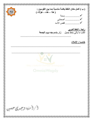 72
‫مكا‬ ‫أكمل‬ ) ‫ب‬ (: ‫القوسين‬ ‫بين‬ ‫مما‬ ‫مناسبة‬ ‫بكلمة‬ ‫النقط‬ ‫ن‬
‫هذا‬ (–‫هذه‬–) ‫هؤالء‬
‫بسمة‬ .....................
‫أصحابى‬ .....................
‫األسد‬ ‫قفص‬ .....................
‫العربى‬ ‫الخط‬ : ‫رابعا‬
‫جميل‬ ‫بخط‬ ‫يأتي‬ ‫ما‬ ‫اكتب‬‫الجمعة‬ ‫يوم‬ ‫جده‬ ‫باسم‬ ‫زار‬
..........................................................................
‫اإلمالء‬ : ‫خامسا‬
___________________________________________________
__________________________________________________
 