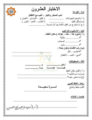 73 ‫القراءة‬ : ‫أوال‬
‫والكبار‬ ‫الصغار‬ ‫أحب‬–‫األطفال‬ ‫مع‬ ‫ألعب‬
‫الحي‬ ‫أضخم‬ ) ‫أ‬ (‫الفيل‬ ( ...................... ‫وانات‬–‫التمساح‬–) ‫الثعبان‬
‫العشب‬ ( ...................... ‫الفيل‬ ‫يأكل‬ )‫(ب‬–‫اللحم‬–) ‫الجزر‬
......................... ‫شمسية‬ ‫الم‬ ‫بها‬ ‫كلمة‬ ‫الفقرة‬ ‫من‬ ‫استخرج‬ ) ‫ج‬ (
‫والتراكيب‬ ‫األساليب‬ : ‫ثانيا‬
‫ه‬ ( ‫ضع‬ ) ‫أ‬ (‫ذا‬–‫هذه‬–: ‫النقط‬ ‫مكان‬ ) ‫هؤالء‬
‫طالبة‬ ....................
‫أصحاب‬ ....................
‫باسم‬ ....................
)‫(ب‬: ‫جمال‬ ‫وكون‬ ‫الكلمات‬ ‫رتب‬
‫العشب‬–.......................................................... ‫آكل‬
‫مع‬–‫ألعب‬–‫األطفا‬.......................................................... ‫ل‬
‫المحفوظات‬ : ‫ثالثا‬
....................... ‫و‬ .................... ‫أرض‬
.................... ‫يــــا‬ ‫هيــــــــــا‬ ‫هيـــــــــــا‬
‫النقط‬ ‫مكان‬ ‫أكمل‬ ) ‫أ‬ (
‫؟‬ ‫النشيد‬ ‫اسم‬ ‫ما‬ )‫(ب‬.........................................................................
......................................................................... ‫:هيــا؟‬ ‫معنى‬ ‫ما‬ )‫(ج‬
‫العربى‬ ‫الخط‬ : ‫رابعا‬
‫واضح‬ ‫بخط‬ ‫اكتب‬‫سعيـــــدة‬ ‫أســــرة‬
...............................................................
‫اإلمالء‬ : ‫خامسا‬
_______________________________________________
_______________________________________________
 