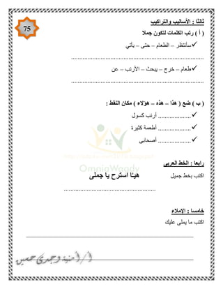 75
‫والتر‬ ‫األساليب‬ : ‫ثالثا‬‫اكيب‬
‫جمال‬ ‫لتكون‬ ‫الكلمات‬ ‫رتب‬ ) ‫أ‬ (
‫سأنتظر‬–‫الطعام‬–‫حتى‬–‫يأتي‬
.................................................................................
‫طعام‬–‫خرج‬–‫يبحث‬–‫األرنب‬–‫عن‬
.................................................................................
‫هذا‬ ( ‫ضع‬ ) ‫ب‬ (–‫هذه‬–: ‫النقط‬ ‫مكان‬ ) ‫هؤالء‬
‫كسول‬ ‫أرنب‬ ....................
‫كثيرة‬ ‫أطعمة‬ ....................
‫أصحابى‬ ....................
‫العربى‬ ‫الخط‬ : ‫رابعا‬
‫جميل‬ ‫بخط‬ ‫اكتب‬‫جملى‬ ‫يا‬ ‫استرح‬ ‫ا‬َّ‫هيـ‬
........................................................
‫اإلمالء‬ : ‫خامسا‬
‫عليك‬ ‫يملى‬ ‫ما‬ ‫اكتب‬
___________________________________________________
___________________________________________________
 