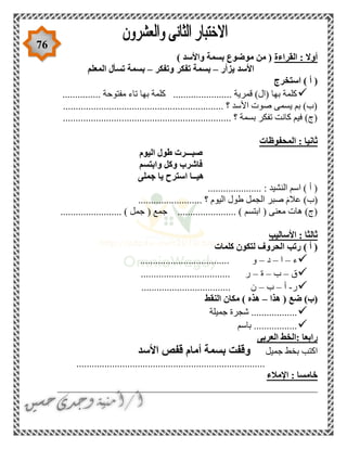 76
‫القراءة‬ : ‫أوال‬) ‫واألسد‬ ‫بسمة‬ ‫موضوع‬ ‫من‬ (
‫يزأر‬ ‫األسد‬–‫وتفكر‬ ‫تفكر‬ ‫بسمة‬–‫الم‬ ‫تسأل‬ ‫بسمة‬‫علم‬
‫استخرج‬ ) ‫أ‬ (
............... ‫مفتوحة‬ ‫تاء‬ ‫بها‬ ‫كلمة‬ ....................... ‫قمرية‬ )‫(ال‬ ‫بها‬ ‫كلمة‬
............................................................... ‫؟‬ ‫األسد‬ ‫صوت‬ ‫يسمى‬ ‫بم‬ )‫(ب‬
........................................... ‫؟‬ ‫بسمة‬ ‫تفكر‬ ‫كانت‬ ‫فيم‬ )‫(ج‬.......................
‫المحفوظات‬ : ‫ثانيا‬
‫اليوم‬ ‫طول‬ ‫صبـــرت‬
‫وابتسم‬ ‫وكل‬ ‫فاشرب‬
‫جملى‬ ‫يا‬ ‫استرح‬ ‫هيــا‬
..................... : ‫النشيد‬ ‫اسم‬ ) ‫أ‬ (
......................... ‫؟‬ ‫اليوم‬ ‫طول‬ ‫الجمل‬ ‫صبر‬ َ‫م‬‫عال‬ )‫(ب‬
( ‫جمع‬ ....................... ) ‫ابتسم‬ ( ‫معنى‬ ‫هات‬ )‫(ج‬........................ ) ‫جمل‬
‫األساليب‬ : ‫ثالثا‬
‫كلمات‬ ‫لتكون‬ ‫الحروف‬ ‫رتب‬ ) ‫أ‬ (
‫ء‬–‫ا‬–‫د‬–................................... ‫و‬
‫ق‬–‫ب‬–‫ة‬–................................... ‫ر‬
‫ر‬-‫أ‬–‫ب‬–................................... ‫ن‬
‫ضع‬ )‫(ب‬‫هذا‬ (–‫النقط‬ ‫مكان‬ ) ‫هذه‬
‫جميلة‬ ‫شجرة‬ ..................
‫باسم‬ .................
‫العربى‬ ‫:الخط‬ ‫رابعا‬
‫جميل‬ ‫بخط‬ ‫اكتب‬‫األسد‬ ‫قفص‬ ‫أمام‬ ‫بسمة‬ ‫وقفت‬
..........................................................................
‫اإلمالء‬ : ‫خامسا‬
___________________________________________________
 