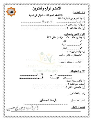 78 ‫القراءة‬ : ‫أوال‬
‫الحيوانات‬ ‫أضخم‬ ‫أنا‬–‫الغابة‬ ‫في‬ ‫أعيش‬
‫السابقة‬ ‫العبارة‬ ‫من‬ ‫استخرج‬ ) ‫أ‬ (
............................. ‫مربوطة‬ ً‫ء‬‫تا‬ ............................. ‫قمرية‬ ‫الما‬
................................................................. ‫؟‬ ‫الفيل‬ ‫يعيش‬ ‫أين‬ )‫(ب‬
.......... ‫؟‬ ‫الفيل‬ ‫يأكل‬ ‫ماذا‬ )‫(ج‬........................................................
‫واألساليب‬ ‫التعبير‬ : ‫ثانيا‬
‫هذا‬ ( ‫ضع‬ ) ‫أ‬ (–‫هذه‬–‫النقط‬ ‫مكان‬ ) ‫هؤالء‬
‫فيل‬ ...................
‫غابة‬ ...................
‫أطفال‬ ..................
‫جمال‬ ‫وكون‬ ‫رتب‬ )‫(ب‬
‫الصغار‬–‫الكبار‬–‫أحب‬
.................................................................................
‫بالدى‬–‫صافية‬–‫سماء‬
..............................................................................
‫المحفوظات‬ : ‫ثالثا‬
‫أغــــــ‬ ‫أمـــــى‬ ........................................... ‫لى‬
......................... ‫فــــــى‬ ‫ــا‬ً‫دومــــــ‬ ‫تســـــــكن‬
‫النقط‬ ‫مكان‬ ‫أكمل‬ ) ‫أ‬ (
.................................................. ‫؟‬ ‫النشيد‬ ‫اسم‬ ‫ما‬ )‫(ب‬
...................................... ‫؟‬ ‫أغلى‬ : ‫معنى‬ ‫ما‬ )‫(ج‬.........
‫العربى‬ ‫:الخط‬ ‫رابعا‬
‫جميل‬ ‫بخط‬ ‫اكتب‬‫العصافير‬ ‫فرحت‬
................................................................
‫اإلمالء‬ : ‫خامسا‬
___________________________________________________
 