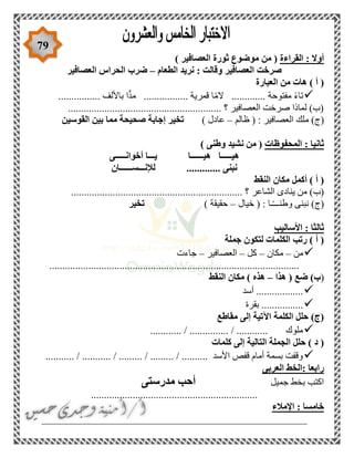 79
‫القراءة‬ : ‫أوال‬‫العص‬ ‫ثورة‬ ‫موضوع‬ ‫من‬ () ‫افير‬
‫الطعام‬ ‫نريد‬ : ‫وقالت‬ ‫العصافير‬ ‫صرخت‬–‫العصافير‬ ‫الحراس‬ ‫ضرب‬
‫العبارة‬ ‫من‬ ‫هات‬ ) ‫أ‬ (
................ ‫باأللف‬ ‫ا‬ًّ‫د‬‫م‬ ................. ‫قمرية‬ ‫ا‬ً‫م‬‫ال‬ ............. ‫مفتوحة‬ ً‫ء‬‫تا‬
...................................................... ‫؟‬ ‫العصافير‬ ‫صرخت‬ ‫لماذا‬ )‫(ب‬.....
‫ظالم‬ ( : ‫العصافير‬ ‫ملك‬ )‫(ج‬–) ‫عادل‬‫القوسين‬ ‫بين‬ ‫مما‬ ‫صحيحة‬ ‫إجابة‬ ‫تخير‬
‫المحفوظات‬ : ‫ثانيا‬) ‫وطنى‬ ‫نشيد‬ ‫من‬ (
‫أخوانـــــى‬ ‫يـــا‬ ‫هيــــــا‬ ‫هيـــــا‬
‫لإلنـــســــــان‬ ............. ‫نبنى‬
‫النقط‬ ‫مكان‬ ‫أكمل‬ ) ‫أ‬ (
‫الشاعر‬ ‫ينادى‬ ‫من‬ )‫(ب‬.................................................................. ‫؟‬
‫خيال‬ ( : ‫ـا‬ً‫ـ‬‫وطنــ‬ ‫نبنى‬ )‫(ج‬–) ‫حقيقة‬‫تخير‬
‫األساليب‬ : ‫ثالثا‬
‫جملة‬ ‫لتكون‬ ‫الكلمات‬ ‫رتب‬ ) ‫أ‬ (
‫من‬–‫مكان‬–‫كل‬–‫العصافير‬–‫جاءت‬
................................................................................................
(‫هذا‬ ( ‫ضع‬ )‫ب‬–‫النقط‬ ‫مكان‬ ) ‫هذه‬
‫أسد‬ ..................
‫بقرة‬ ................
‫مقاطع‬ ‫إلى‬ ‫اآلتية‬ ‫الكلمة‬ ‫حلل‬ )‫(ج‬
............ / ............... / ............ ‫ملوك‬
‫إ‬ ‫التالية‬ ‫الجملة‬ ‫حلل‬ ) ‫د‬ (‫كلمات‬ ‫لى‬
........... / ........... / ......... / ......... / .......... ‫األسد‬ ‫قفص‬ ‫أمام‬ ‫بسمة‬ ‫وقفت‬
‫العربى‬ ‫:الخط‬ ‫رابعا‬
‫جميل‬ ‫بخط‬ ‫اكتب‬‫مدرستى‬ ‫أحب‬
................................................................
‫اإلمالء‬ : ‫خامسا‬
___________________________________________________
 
