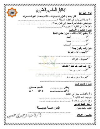 80 ‫القراءة‬ : ‫أوال‬
‫جميلة‬ ‫المزرعة‬ : ‫باسم‬ ‫قال‬–‫حمراء‬ ‫الفواكه‬ : ‫بسمة‬ ‫قالت‬
..................................................... ‫؟‬ ‫السابقة‬ ‫الفقرة‬ ‫في‬ ‫باسم‬ ‫قال‬ ‫ماذا‬ ) ‫أ‬ (
. ‫؟‬ ‫المزرعة‬ ‫إلى‬ ‫بسمة‬ ‫أسرة‬ ‫ذهبت‬ ‫متى‬ )‫(ب‬..............................................
........................... ‫مربوطة‬ ‫تاء‬ ‫الفقرة‬ ‫من‬ ‫هات‬ )‫(ج‬......
‫واألساليب‬ ‫التعبير‬ : ‫ثانيا‬
‫أنا‬ ( ‫ضع‬ ) ‫أ‬ (–‫أنت‬–‫النقط‬ ‫مكان‬ ) ‫نحن‬
‫أحمد‬ ...................
‫بسمة‬ ...................
‫أصحاب‬ ...................
‫جمال‬ ‫وكون‬ ‫رتب‬ )‫(ب‬
‫أحب‬–‫أنا‬–‫الفواكه‬
........................................................................
‫مفيدة‬–‫الفواكه‬
........................................................................
‫كلمات‬ ‫لتكون‬ ‫الحروف‬ ‫رتب‬ )‫(ج‬
‫س‬–‫ب‬–‫م‬-‫ــة‬
.......................................................................
‫م‬–‫ة‬–‫ى‬–‫ف‬–‫د‬
......................................................................
‫المحفوظات‬ : ‫ثالثا‬
‫حـــــان‬ ‫قلــــب‬ .................. ‫وطنى‬
.................. ‫أرض‬‫اإليـــــــــمان‬ ‫و‬
‫النشيد‬ ‫في‬ ‫سبق‬ ‫ما‬ ‫أكمل‬ ) ‫أ‬ (
............................................. ‫؟‬ ‫النشيد‬ ‫اسم‬ ‫ما‬ )‫(ب‬
............ ‫؟‬ ‫حان‬ : ‫معنى‬ ‫ما‬ )‫(ج‬...............................
‫العربى‬ ‫:الخط‬ ‫رابعا‬
‫جميل‬ ‫بخط‬ ‫اكتب‬‫جميــــلة‬ ‫المزرعــــة‬
..........................................................
‫اإلمالء‬ : ‫خامسا‬
 