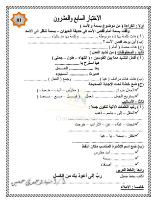 81
‫القراءة‬ : ‫أوال‬) ‫واألسد‬ ‫بسمة‬ ‫موضوع‬ ‫من‬ (
‫الحيوان‬ ‫حديقة‬ ‫في‬ ‫األسد‬ ‫قفص‬ ‫أمام‬ ‫بسمة‬ ‫وقفت‬–‫األسد‬ ‫إلى‬ ‫تنظر‬ ‫بسمة‬
‫م‬ ‫بها‬ ‫وكلمة‬ ............... ‫مربوطة‬ ‫تاء‬ ‫بها‬ ‫كلمة‬ ‫هات‬ ) ‫أ‬ (.................... ‫بالياء‬ ‫د‬
................................................................ ‫؟‬ ‫األسد‬ ‫قفص‬ ‫يوجد‬ ‫أين‬ )‫(ب‬
( ‫مضاد‬ ‫هات‬ )‫(ج‬....................... ) ‫أمام‬
‫المحفوظات‬ : ‫ثانيا‬) ‫العمل‬ ‫نشيد‬ ‫من‬ (
‫انتهاء‬ ( : ‫القوسين‬ ‫بين‬ ‫مما‬ ‫النشيد‬ ‫أكمل‬ ) ‫أ‬ (–‫طول‬–‫ج‬) ‫ملى‬
..................... ‫يا‬ ‫استرح‬ ‫هيا‬
‫العـــــمل‬ ..................... ‫بعد‬
‫الـــــيـوم‬ ................ ‫صبرت‬
.................... ) ‫العمل‬ ( ‫وجمع‬ ...................... ) ‫هيا‬ ( ‫مرادف‬ ‫هات‬ ‫هات‬ )‫(ب‬
‫الصحيحة‬ ‫اإلجابة‬ ‫تحت‬ ‫ا‬ًّ‫خطــ‬ ‫ضع‬ )‫(ج‬
......... ‫حيوان‬ ‫الجمل‬‫مفترس‬ ( .................–‫أليف‬–) ‫ضعيف‬
‫قبــــــل‬ ( ‫العمل‬ ................ ‫الجمل‬ ‫يستريح‬–‫مــــع‬–) ‫بــــعــد‬
‫األساليب‬ : ‫ثالثا‬
: ‫جمال‬ ‫لتكون‬ ‫اآلتية‬ ‫الكلمات‬ ‫رتب‬ ) ‫أ‬ (
‫الحقل‬–‫إلى‬–‫باسم‬–‫ذهب‬
..................................................................
‫تبحث‬–‫غذاء‬–‫عن‬–‫األرانب‬–‫خرجت‬
..................................................................
‫نفكر‬–‫بسمة‬–‫يا‬–‫هيا‬
..............................................................
‫النقط‬ ‫مكان‬ ‫المناسب‬ ‫اإلشارة‬ ‫اسم‬ ‫ضع‬ )‫(ب‬
............‫مفترس‬ ‫أسد‬ ........
‫بسمة‬ ....................
‫أصدقاء‬ ...................
‫العربى‬ ‫:الخط‬ ‫رابعا‬
‫جميل‬ ‫بخط‬ ‫اكتب‬‫الكسل‬ ‫من‬ ‫بك‬ ‫أعوذ‬ ‫إنى‬ ِّ‫رب‬
...................................................................................
‫اإلمالء‬ : ‫خامسا‬
 