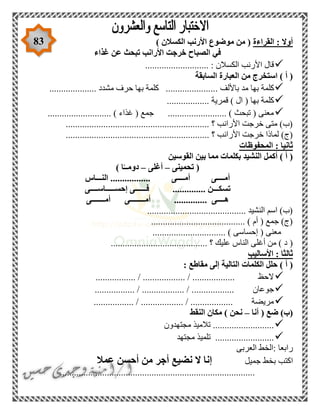 83 ‫القراءة‬ : ‫أوال‬) ‫الكسالن‬ ‫األرنب‬ ‫موضوع‬ ‫من‬ (
‫غذاء‬ ‫عن‬ ‫تبحث‬ ‫األرانب‬ ‫خرجت‬ ‫الصباح‬ ‫في‬
........................... : ‫الكسالن‬ ‫األرنب‬ ‫قال‬
‫السابقة‬ ‫العبارة‬ ‫من‬ ‫استخرج‬ ) ‫أ‬ (
. ‫باأللف‬ ‫مد‬ ‫بها‬ ‫كلمة‬.................... ‫مشدد‬ ‫حرف‬ ‫بها‬ ‫كلمة‬ .....................
.................. ‫قمرية‬ ) ‫ال‬ ( ‫بها‬ ‫كلمة‬
........................... ) ‫غذاء‬ ( ‫جمع‬ ......................... ) ‫تبحث‬ ( ‫معنى‬
........................................... ‫؟‬ ‫األرانب‬ ‫خرجت‬ ‫متى‬ )‫(ب‬..................
.............................. ‫؟‬ ‫األرانب‬ ‫خرجت‬ ‫لماذا‬ )‫(ج‬...............................
‫المحفوظات‬ : ‫ثانيا‬
‫القوسين‬ ‫بين‬ ‫مما‬ ‫بكلمات‬ ‫النشيد‬ ‫أكمل‬ ) ‫أ‬ (
‫تحمينى‬ (–‫أغلى‬–) ‫ا‬ً‫دومــ‬
‫النـــاس‬ ................. ‫أمــــى‬ ‫أمــــى‬
‫تس‬‫إحســـــاســــى‬ ‫فــــــى‬ .............. ‫كـــن‬
‫أمـــــــى‬ ‫أمــــــــى‬ .............. ‫هــــى‬
.......................................... ‫النشيد‬ ‫اسم‬ )‫(ب‬
........................................ ) ‫أم‬ ( ‫جمع‬ )‫(ج‬
...... ) ‫إحساسى‬ ( ‫معنى‬.........................
.......... ‫؟‬ ‫عليك‬ ‫الناس‬ ‫أغلى‬ ‫من‬ ) ‫د‬ (...............................
‫األساليب‬ : ‫ثالثا‬
: ‫مقاطع‬ ‫إلى‬ ‫التالية‬ ‫الكلمات‬ ‫حلل‬ ) ‫أ‬ (
................. / .................. / .................. ‫الحظ‬
................. ‫جوعان‬................. / .................. / .
................. / .................. / .................. ‫مريضة‬
‫أنا‬ ( ‫ضع‬ )‫(ب‬–‫النقط‬ ‫مكان‬ ) ‫نحن‬
‫مجتهدون‬ ‫تالميذ‬ ..........................
‫مجتهد‬ ‫تلميذ‬ .........................
‫العربى‬ ‫:الخط‬ ‫رابعا‬
‫اكتب‬‫جميل‬ ‫بخط‬‫عمال‬ ‫أحسن‬ ‫من‬ ‫أجر‬ ‫نضيع‬ ‫ال‬ ‫إنا‬
...................................................................................
 