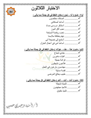 84
‫أنا‬ ( ‫ضع‬ : ‫أوال‬–: ‫يأتي‬ ‫مما‬ ‫جملة‬ ‫كل‬ ‫في‬ ‫النقط‬ ‫مكان‬ ) ‫نحن‬
‫مخلصون‬ ‫أصدقاء‬ ....................
‫أس‬ ....................‫أصدقائى‬ ‫اعد‬
ً‫ء‬‫مسا‬ ‫دروسى‬ ‫أستذكر‬ ....................
‫الموز‬ ‫أكل‬ ‫نحب‬ ....................
‫السباحة‬ ‫رياضة‬ ‫نحب‬ ....................
‫مالبسنا‬ ‫بنظافة‬ ‫نهتم‬ ....................
‫أبى‬ ‫نصيحة‬ ‫إلى‬ ‫أستمع‬ ....................
‫ال‬ ‫أعمال‬ ‫في‬ ‫أمى‬ ‫أساعد‬ ....................‫منزل‬
‫هذا‬ ( ‫ضع‬ : ‫ثانيا‬–‫هذه‬–: ‫يأتي‬ ‫مما‬ ‫جملة‬ ‫كل‬ ‫في‬ ‫النقط‬ ‫مكان‬ ) ‫هؤالء‬
‫شجاع‬ ‫جندي‬ ...................
‫ماهرون‬ ‫أطباء‬ ...................
‫جميلة‬ ‫فراشة‬ ..................
‫نشيطون‬ ‫فالحون‬ ..................
‫العمل‬ ‫في‬ ‫بارعون‬ ‫مهندسون‬ ..................
.......‫مسلية‬ ‫قصة‬ ...........
‫المرضى‬ ‫يعالج‬ ‫طبيب‬ ..................
َ‫أنت‬ ( ‫ضع‬ : ‫ثالثا‬–ِ‫ت‬‫أن‬–: ‫يأتي‬ ‫مما‬ ‫جملة‬ ‫كل‬ ‫في‬ ‫النقط‬ ‫مكان‬ ) ‫أنتم‬
‫نشيطة‬ ‫تلميذة‬ ................
‫مجتهدون‬ ‫تالميذ‬ ................
‫متفوق‬ ‫تلميذ‬ ................
 